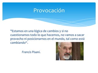 Provocación


"Estamos en una lógica de cambios y si no
cuestionamos todo lo que hacemos, no vamos a sacar
provecho ni posicionarnos en el mundo, tal como está
cambiando“.

        Francis Pisani.
 