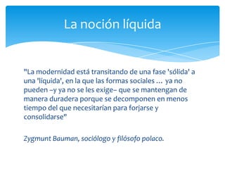 La noción líquida


"La modernidad está transitando de una fase 'sólida' a
una 'líquida', en la que las formas sociales … ya no
pueden –y ya no se les exige– que se mantengan de
manera duradera porque se decomponen en menos
tiempo del que necesitarían para forjarse y
consolidarse"

Zygmunt Bauman, sociólogo y filósofo polaco.
 