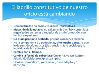El ladrillo constitutivo de nuestro
      oficio está cambiando

Líquido: flujos / no productos (nota informativa)
Mutación de la nota: ya no existe, más bien hay contenidos
organizados en temas alrededor de una información, con
hechos y opiniones.
No es un producto acabado, porque casi nunca termina.
No la componen 1 o 2 periodistas, sino mucha gente, lo que
le da sentido a la noticia. (Se aprecia más lo social, que lo
individual de la institución).
Cambia con el tiempo.
Cambia la forma de cobertura (Cover It Live y/o Twitter:
#tipnis #judiciales2011 #presscampbo)
Liquido: yo modifico, yo cambio, yo me adapto, yo
participo.
 