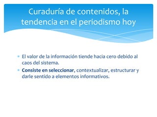 Curaduría de contenidos, la
tendencia en el periodismo hoy


El valor de la información tiende hacia cero debido al
caos del sistema.
Consiste en seleccionar, contextualizar, estructurar y
darle sentido a elementos informativos.
 