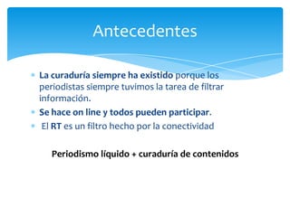 Antecedentes

La curaduría siempre ha existido porque los
periodistas siempre tuvimos la tarea de filtrar
información.
Se hace on line y todos pueden participar.
 El RT es un filtro hecho por la conectividad

   Periodismo líquido + curaduría de contenidos
 