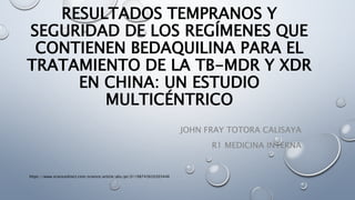 RESULTADOS TEMPRANOS Y
SEGURIDAD DE LOS REGÍMENES QUE
CONTIENEN BEDAQUILINA PARA EL
TRATAMIENTO DE LA TB-MDR Y XDR
EN CHINA: UN ESTUDIO
MULTICÉNTRICO
JOHN FRAY TOTORA CALISAYA
R1 MEDICINA INTERNA
https://www.sciencedirect.com/science/article/abs/pii/S1198743X2030344X
 