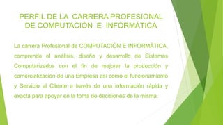 PERFIL DE LA CARRERA PROFESIONAL
DE COMPUTACIÓN E INFORMÁTICA
La carrera Profesional de COMPUTACIÓN E INFORMÁTICA,
comprende el análisis, diseño y desarrollo de Sistemas
Computarizados con el fin de mejorar la producción y
comercialización de una Empresa así como el funcionamiento
y Servicio al Cliente a través de una información rápida y
exacta para apoyar en la toma de decisiones de la misma.
 