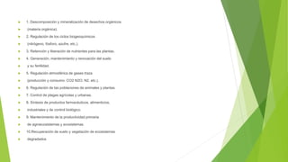  1. Descomposición y mineralización de desechos orgánicos
 (materia orgánica).
 2. Regulación de los ciclos biogeoquímicos
 (nitrógeno, fósforo, azufre, etc.).
 3. Retención y liberación de nutrientes para las plantas.
 4. Generación, mantenimiento y renovación del suelo
 y su fertilidad.
 5. Regulación atmosférica de gases traza
 (producción y consumo: CO2 N2O, N2, etc.).
 6. Regulación de las poblaciones de animales y plantas.
 7. Control de plagas agrícolas y urbanas.
 8. Síntesis de productos farmacéuticos, alimenticios,
 industriales y de control biológico.
 9. Mantenimiento de la productividad primaria
 de agroecosistemas y ecosistemas.
 10.Recuperación de suelo y vegetación de ecosistemas
 degradados
 