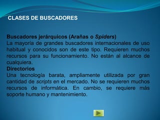 CLASES DE BUSCADORES


Buscadores jerárquicos (Arañas o Spiders)
La mayoría de grandes buscadores internacionales de uso
habitual y conocidos son de este tipo. Requieren muchos
recursos para su funcionamiento. No están al alcance de
cualquiera.
Directorios
Una tecnología barata, ampliamente utilizada por gran
cantidad de scripts en el mercado. No se requieren muchos
recursos de informática. En cambio, se requiere más
soporte humano y mantenimiento.
 
