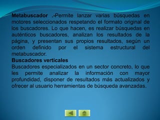 Metabuscador .-Permite lanzar varias búsquedas en
motores seleccionados respetando el formato original de
los buscadores. Lo que hacen, es realizar búsquedas en
auténticos buscadores, analizan los resultados de la
página, y presentan sus propios resultados, según un
orden definido por el sistema estructural del
metabuscador.
Buscadores verticales
Buscadores especializados en un sector concreto, lo que
les permite analizar la información con mayor
profundidad, disponer de resultados más actualizados y
ofrecer al usuario herramientas de búsqueda avanzadas.
 