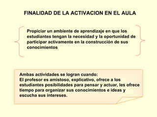 FINALIDAD DE LA ACTIVACION EN EL AULA Propiciar un ambiente de aprendizaje en que los  estudiantes tengan la necesidad y la oportunidad de  participar activamente en la construcción de sus  conocimientos Ambas actividades se logran cuando: El profesor es amistoso, explicativo, ofrece a los estudiantes posibilidades para pensar y actuar, les ofrece tiempo para organizar sus conocimientos e ideas y escucha sus intereses. 