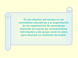 El uso efectivo del tiempo en las actividades educativas y la organización de las experiencias de aprendizaje tomando en cuenta las características individuales y del grupo serán la clave para alcanzar un ambiente favorable. 