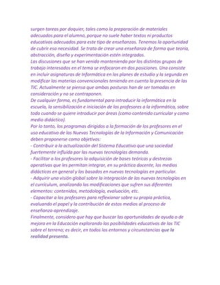 surgen tareas por doquier, tales como la preparación de materiales
adecuados para el alumno, porque no suele haber textos ni productos
educativos adecuados para este tipo de enseñanzas. Tenemos la oportunidad
de cubrir esa necesidad. Se trata de crear una enseñanza de forma que teoría,
abstracción, diseño y experimentación estén integrados.
Las discusiones que se han venido manteniendo por los distintos grupos de
trabajo interesados en el tema se enfocaron en dos posiciones. Una consiste
en incluir asignaturas de Informática en los planes de estudio y la segunda en
modificar las materias convencionales teniendo en cuenta la presencia de las
TIC. Actualmente se piensa que ambas posturas han de ser tomadas en
consideración y no se contraponen.
De cualquier forma, es fundamental para introducir la informática en la
escuela, la sensibilización e iniciación de los profesores a la informática, sobre
todo cuando se quiere introducir por áreas (como contenido curricular y como
medio didáctico).
Por lo tanto, los programas dirigidos a la formación de los profesores en el
uso educativo de las Nuevas Tecnologías de la Información y Comunicación
deben proponerse como objetivos:
- Contribuir a la actualización del Sistema Educativo que una sociedad
fuertemente influida por las nuevas tecnologías demanda.
- Facilitar a los profesores la adquisición de bases teóricas y destrezas
operativas que les permitan integrar, en su práctica docente, los medios
didácticos en general y los basados en nuevas tecnologías en particular.
- Adquirir una visión global sobre la integración de las nuevas tecnologías en
el currículum, analizando las modificaciones que sufren sus diferentes
elementos: contenidos, metodología, evaluación, etc.
- Capacitar a los profesores para reflexionar sobre su propia práctica,
evaluando el papel y la contribución de estos medios al proceso de
enseñanza-aprendizaje.
Finalmente, considero que hay que buscar las oportunidades de ayuda o de
mejora en la Educación explorando las posibilidades educativas de las TIC
sobre el terreno; es decir, en todos los entornos y circunstancias que la
realidad presenta.
 