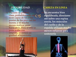 FLEXIBILIDAD

CABEZA EN LINEA

 Durante la primera
clase, probablemente no
serás capaz de tocar las
puntas de los pies con las
manos, y ni mucho
menos realizar arcos
hacia atrás. Pero si uno se
pone a ello con
empeño, se notará un
gradual aflojamiento
muscular.



 Se encuentra bien
equilibrada, directame
nte sobre una espina
erecta, los músculos
del cuello y de la
espalda utilizan mucho
menos esfuerzo para
sostenerla

 