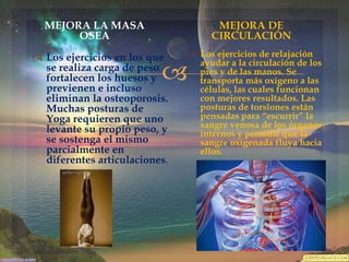 MEJORA LA MASA
OSEA

MEJORA DE
CIRCULACIÓN

 Los ejercicios en los que
se realiza carga de peso
fortalecen los huesos y
previenen e incluso
eliminan la osteoporosis.
Muchas posturas de
Yoga requieren que uno
levante su propio peso, y
se sostenga el mismo
parcialmente en
diferentes articulaciones.

 Los ejercicios de relajación
ayudar a la circulación de los
pies y de las manos. Se
transporta más oxígeno a las
células, las cuales funcionan
con mejores resultados. Las
posturas de torsiones están
pensadas para “escurrir” la
sangre venosa de los órganos
internos y permitir que la
sangre oxigenada fluya hacia
ellos.



 