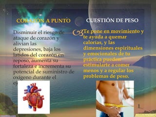 CUESTIÓN DE PESO

CORAZÓN A PUNTO



Disminuir el riesgo de
ataque de corazón y
alivian las
depresiones, baja los
latidos del corazón en
reposo, aumenta su
fortaleza e incrementa su
potencial de suministro de
oxígeno durante el
ejercicio.

Te pone en movimiento y
te ayuda a quemar
calorías, y las
dimensiones espirituales
y emocionales de tu
práctica pueden
estimularte a comer
menos y a regular los
problemas de peso.

 
