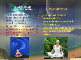 CAPACIDAD
RESPIRATORIA

PAZ MENTAL



Yoga también promociona
la respiración por la
nariz, la cual filtra el
aire, lo calienta lo
humidifica, removiendo el
polen y la suciedad y otras
cosas que pueden penetrar
en los pulmones.

Reduce los círculos
viciosos de los
pensamientos acerca de la
frustración, la
lamentación, enfado, mie
do y deseo, que causan
estrés.

 
