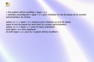 « the system will be modified » taper « y » 
« adresse unconfigured » taper « 3 » pour initialiser le mot de passe de la console 
administrateur de zimbra 
select, or « r » taper « 4 » toujours pour initialiser ce mot de passe 
taper le mot de passe qui sera celui du compte administrateur 
select, or « r » taper « r » pour le menu précédent 
puis taper « a » pour appliquer 
et enfin taper « y » pour le « system will be modified » 
