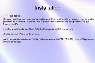 Installation 
1) Prés-requis 
- Avoir un système propre et neuf de préférence. Zimbra nécessite un serveur pour lui seul et 
comprend tout ce dont il a besoin, pas la peine donc d'installer des composants tels que 
Apache, MySQL… 
-Installer les dépendances libperl5.10,build-essential,sqlite3,sysstat,ntp. 
-Configurer une IP fixe sur le serveur 
-Avoir un nom de domaine et configurer correctement les DNS (A et MX) pour qu'ils pointent 
bien sur le serveur 
 