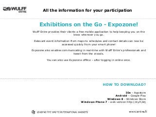 Exhibitions on the Go - Expozone!
Wulff Entre provides their clients a free mobile application to help keeping you on the
know wherever you go.
Relevant event information from maps to schedules and contact details can now be
accessed quickly from your smart phone!
Expozone also enables communicating in real-time with Wulff Entre’s professionals and
tweet from the crowds.
You can also use Expozone offline – after logging in online once.
All the information for your participation
HOW TO DOWNLOAD?
IOs – Appstore
Android – Google Play
Windows 8 - Windows Store
Windows Phone 7 - web version http://dy.fi/etj
 