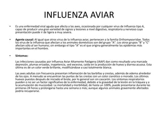 INFLUENZA AVIAR
•

Es una enfermedad viral aguda que afecta a las aves, ocasionada por cualquier virus de Influenza tipo A,
capaz de producir una gran variedad de signos y lesiones a nivel digestivo, respiratorio y nervioso cuya
presentación puede ir de ligera a muy severa.

•

Agente causal: Al igual que otros virus de la influenza aviar, pertenecen a la familia Orthomyxovridae. Todos
los virus de la influenza que afectan a los animales domésticos son del grupo "A". Los otros grupos "B" y "C"
afectan sólo al ser humano; sin embargo el tipo "A" es el que origina generalmente las epidemias más
importantes en el hombre.

•

Síntomas:
Las infecciones causadas por Influenza Aviar Altamente Patógena (IAAP) dan como resultado una marcada
depresión, plumas erizadas, inapetencia, sed excesiva, caída en la producción de huevo y diarrea acuosa. Esta
última es de un color verde brillante, modificándose a casi totalmente blanca.
Las aves adultas con frecuencia presentan inflamación de las barbillas y crestas, además de edema alrededor
de los ojos. A menudo se encuentran las puntas de las crestas con un color cianótico o morado. Los últimos
huevos puestos después de iniciado el brote, por lo general son sin cascarón. Los síntomas respiratorios
pueden o no ser un factor significativo de la enfermedad, debido a la gravedad de la lesión en la tráquea y a
la acumulación de mucosidad. La mortalidad y morbilidad, de hasta un 100%, puede presentarse durante las
primeras 24 horas y prolongarse hasta una semana o más; aunque algunos animales gravemente afectados
podría recuperarse.

 