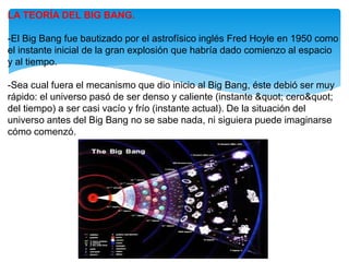 LA TEORÍA DEL BIG BANG.
-El Big Bang fue bautizado por el astrofísico inglés Fred Hoyle en 1950 como
el instante inicial de la gran explosión que habría dado comienzo al espacio
y al tiempo.
-Sea cual fuera el mecanismo que dio inicio al Big Bang, éste debió ser muy
rápido: el universo pasó de ser denso y caliente (instante " cero"
del tiempo) a ser casi vacío y frío (instante actual). De la situación del
universo antes del Big Bang no se sabe nada, ni siguiera puede imaginarse
cómo comenzó.
 