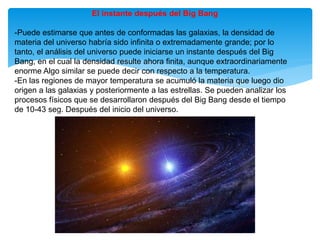 El instante después del Big Bang
-Puede estimarse que antes de conformadas las galaxias, la densidad de
materia del universo habría sido infinita o extremadamente grande; por lo
tanto, el análisis del universo puede iniciarse un instante después del Big
Bang, en el cual la densidad resulte ahora finita, aunque extraordinariamente
enorme Algo similar se puede decir con respecto a la temperatura.
-En las regiones de mayor temperatura se acumuló la materia que luego dio
origen a las galaxias y posteriormente a las estrellas. Se pueden analizar los
procesos físicos que se desarrollaron después del Big Bang desde el tiempo
de 10-43 seg. Después del inicio del universo.
 