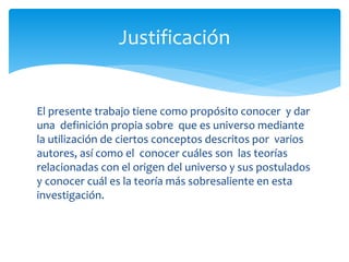 El presente trabajo tiene como propósito conocer y dar
una definición propia sobre que es universo mediante
la utilización de ciertos conceptos descritos por varios
autores, así como el conocer cuáles son las teorías
relacionadas con el origen del universo y sus postulados
y conocer cuál es la teoría más sobresaliente en esta
investigación.
Justificación
 