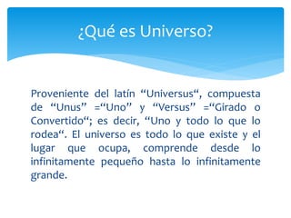 Proveniente del latín “Universus“, compuesta
de “Unus” =“Uno” y “Versus” =“Girado o
Convertido“; es decir, “Uno y todo lo que lo
rodea“. El universo es todo lo que existe y el
lugar que ocupa, comprende desde lo
infinitamente pequeño hasta lo infinitamente
grande.
¿Qué es Universo?
 