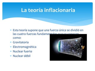  Esta teoría supone que una fuerza única se dividió en
las cuatro fuerzas fundamentales que se conocen
como:
 Gravitatoria
 Electromagnética
 Nuclear fuerte
 Nuclear débil
La teoría inflacionaria
 