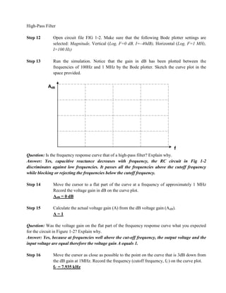 High-Pass Filter

Step 12       Open circuit file FIG 1-2. Make sure that the following Bode plotter settings are
              selected: Magnitude, Vertical (Log, F=0 dB, I=–40dB), Horizontal (Log, F=1 MHz,
              I=100 Hz)

Step 13       Run the simulation. Notice that the gain in dB has been plotted between the
              frequencies of 100Hz and 1 MHz by the Bode plotter. Sketch the curve plot in the
              space provided.


           AdB




                                                                                  f
Question: Is the frequency response curve that of a high-pass filter? Explain why.
Answer: Yes, capacitive reactance decreases with frequency, the RC circuit in Fig 1-2
discriminates against low frequencies. It passes all the frequencies above the cutoff frequency
while blocking or rejecting the frequencies below the cutoff frequency.

Step 14       Move the cursor to a flat part of the curve at a frequency of approximately 1 MHz
              Record the voltage gain in dB on the curve plot.
              AdB = 0 dB

Step 15       Calculate the actual voltage gain (A) from the dB voltage gain (AdB).
              A=1

Question: Was the voltage gain on the flat part of the frequency response curve what you expected
for the circuit in Figure 1-2? Explain why.
Answer: Yes, because at frequencies well above the cut-off frequency, the output voltage and the
input voltage are equal therefore the voltage gain A equals 1.

Step 16       Move the cursor as close as possible to the point on the curve that is 3dB down from
              the dB gain at 1MHz. Record the frequency (cutoff frequency, fC) on the curve plot.
              fC = 7.935 kHz
 