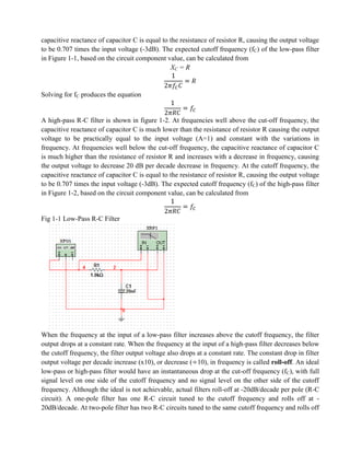 capacitive reactance of capacitor C is equal to the resistance of resistor R, causing the output voltage
to be 0.707 times the input voltage (-3dB). The expected cutoff frequency (fC) of the low-pass filter
in Figure 1-1, based on the circuit component value, can be calculated from
                                                XC = R


Solving for fC produces the equation


A high-pass R-C filter is shown in figure 1-2. At frequencies well above the cut-off frequency, the
capacitive reactance of capacitor C is much lower than the resistance of resistor R causing the output
voltage to be practically equal to the input voltage (A=1) and constant with the variations in
frequency. At frequencies well below the cut-off frequency, the capacitive reactance of capacitor C
is much higher than the resistance of resistor R and increases with a decrease in frequency, causing
the output voltage to decrease 20 dB per decade decrease in frequency. At the cutoff frequency, the
capacitive reactance of capacitor C is equal to the resistance of resistor R, causing the output voltage
to be 0.707 times the input voltage (-3dB). The expected cutoff frequency (fC) of the high-pass filter
in Figure 1-2, based on the circuit component value, can be calculated from


Fig 1-1 Low-Pass R-C Filter




When the frequency at the input of a low-pass filter increases above the cutoff frequency, the filter
output drops at a constant rate. When the frequency at the input of a high-pass filter decreases below
the cutoff frequency, the filter output voltage also drops at a constant rate. The constant drop in filter
output voltage per decade increase (x10), or decrease ( 10), in frequency is called roll-off. An ideal
low-pass or high-pass filter would have an instantaneous drop at the cut-off frequency (fC), with full
signal level on one side of the cutoff frequency and no signal level on the other side of the cutoff
frequency. Although the ideal is not achievable, actual filters roll-off at -20dB/decade per pole (R-C
circuit). A one-pole filter has one R-C circuit tuned to the cutoff frequency and rolls off at -
20dB/decade. At two-pole filter has two R-C circuits tuned to the same cutoff frequency and rolls off
 