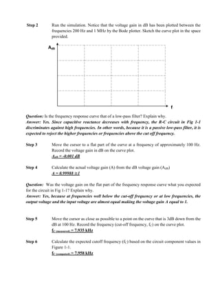Step 2         Run the simulation. Notice that the voltage gain in dB has been plotted between the
               frequencies 200 Hz and 1 MHz by the Bode plotter. Sketch the curve plot in the space
               provided.

             AdB




                                                                                      f
Question: Is the frequency response curve that of a low-pass filter? Explain why.
Answer: Yes. Since capacitive reactance decreases with frequency, the R-C circuit in Fig 1-1
discriminates against high frequencies. In other words, because it is a passive low-pass filter, it is
expected to reject the higher frequencies or frequencies above the cut off frequency.

Step 3         Move the cursor to a flat part of the curve at a frequency of approximately 100 Hz.
               Record the voltage gain in dB on the curve plot.
               AdB = -0.001 dB

Step 4         Calculate the actual voltage gain (A) from the dB voltage gain (AdB)
               A = 0.99988 1

Question: Was the voltage gain on the flat part of the frequency response curve what you expected
for the circuit in Fig 1-1? Explain why.
Answer: Yes, because at frequencies well below the cut-off frequency or at low frequencies, the
output voltage and the input voltage are almost equal making the voltage gain A equal to 1.


Step 5         Move the cursor as close as possible to a point on the curve that is 3dB down from the
               dB at 100 Hz. Record the frequency (cut-off frequency, fC) on the curve plot.
               fC (measured) = 7.935 kHz

Step 6         Calculate the expected cutoff frequency (fC) based on the circuit component values in
               Figure 1-1.
               fC (computed) = 7.958 kHz
 