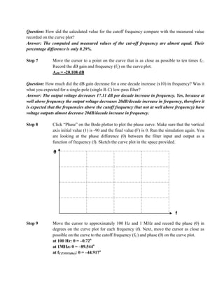 Question: How did the calculated value for the cutoff frequency compare with the measured value
recorded on the curve plot?
Answer: The computed and measured values of the cut-off frequency are almost equal. Their
percentage difference is only 0.29%.

Step 7        Move the cursor to a point on the curve that is as close as possible to ten times f C.
              Record the dB gain and frequency (f2) on the curve plot.
              AdB = -20.108 dB

Question: How much did the dB gain decrease for a one decade increase (x10) in frequency? Was it
what you expected for a single-pole (single R-C) low-pass filter?
Answer: The output voltage decreases 17.11 dB per decade increase in frequency. Yes, because at
well above frequency the output voltage decreases 20dB/decade increase in frequency, therefore it
is expected that the frequencies above the cutoff frequency (but not at well above frequency) have
voltage outputs almost decrease 20dB/decade increase in frequency.

Step 8        Click “Phase” on the Bode plotter to plot the phase curve. Make sure that the vertical
              axis initial value (1) is -90 and the final value (F) is 0. Run the simulation again. You
              are looking at the phase difference (θ) between the filter input and output as a
              function of frequency (f). Sketch the curve plot in the space provided.

              θ




                                                                                      f
Step 9        Move the cursor to approximately 100 Hz and 1 MHz and record the phase (θ) in
              degrees on the curve plot for each frequency (f). Next, move the cursor as close as
              possible on the curve to the cutoff frequency (fC) and phase (θ) on the curve plot.
              at 100 Hz: θ = –0.72o
              at 1MHz: θ = –89.544o
              at fC(7.935 kHz): θ = –44.917o
 