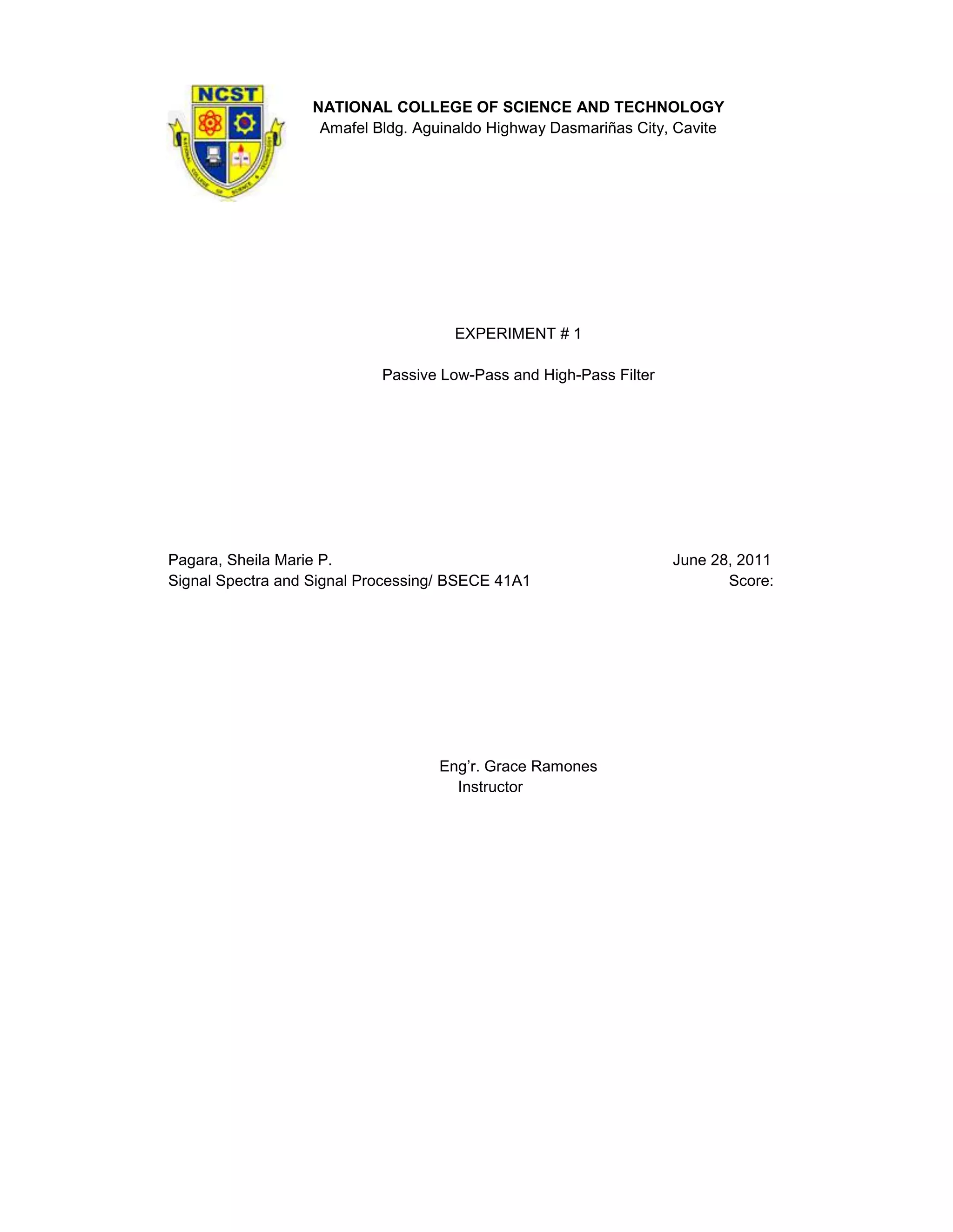 NATIONAL COLLEGE OF SCIENCE AND TECHNOLOGY
                    Amafel Bldg. Aguinaldo Highway Dasmariñas City, Cavite




                                      EXPERIMENT # 1

                            Passive Low-Pass and High-Pass Filter




Pagara, Sheila Marie P.                                             June 28, 2011
Signal Spectra and Signal Processing/ BSECE 41A1                           Score:




                                   Eng’r. Grace Ramones
                                     Instructor
 