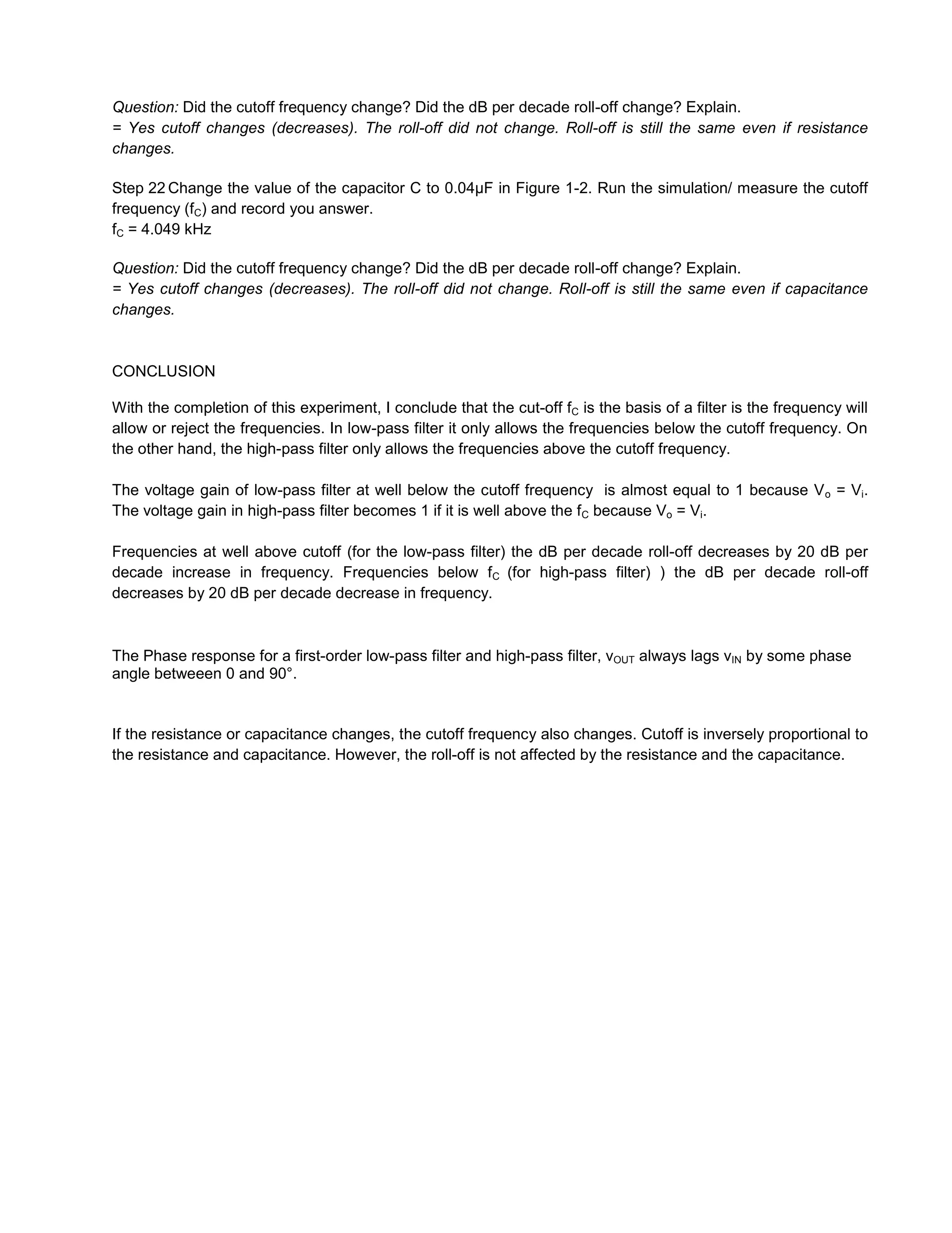 Question: Did the cutoff frequency change? Did the dB per decade roll-off change? Explain.
= Yes cutoff changes (decreases). The roll-off did not change. Roll-off is still the same even if resistance
changes.

Step 22 Change the value of the capacitor C to 0.04µF in Figure 1-2. Run the simulation/ measure the cutoff
frequency (fC) and record you answer.
fC = 4.049 kHz

Question: Did the cutoff frequency change? Did the dB per decade roll-off change? Explain.
= Yes cutoff changes (decreases). The roll-off did not change. Roll-off is still the same even if capacitance
changes.


CONCLUSION

With the completion of this experiment, I conclude that the cut-off fC is the basis of a filter is the frequency will
allow or reject the frequencies. In low-pass filter it only allows the frequencies below the cutoff frequency. On
the other hand, the high-pass filter only allows the frequencies above the cutoff frequency.

The voltage gain of low-pass filter at well below the cutoff frequency is almost equal to 1 because V o = Vi.
The voltage gain in high-pass filter becomes 1 if it is well above the fC because Vo = Vi.

Frequencies at well above cutoff (for the low-pass filter) the dB per decade roll-off decreases by 20 dB per
decade increase in frequency. Frequencies below fC (for high-pass filter) ) the dB per decade roll-off
decreases by 20 dB per decade decrease in frequency.



The Phase response for a first-order low-pass filter and high-pass filter, vOUT always lags vIN by some phase
angle betweeen 0 and 90°.


If the resistance or capacitance changes, the cutoff frequency also changes. Cutoff is inversely proportional to
the resistance and capacitance. However, the roll-off is not affected by the resistance and the capacitance.
 