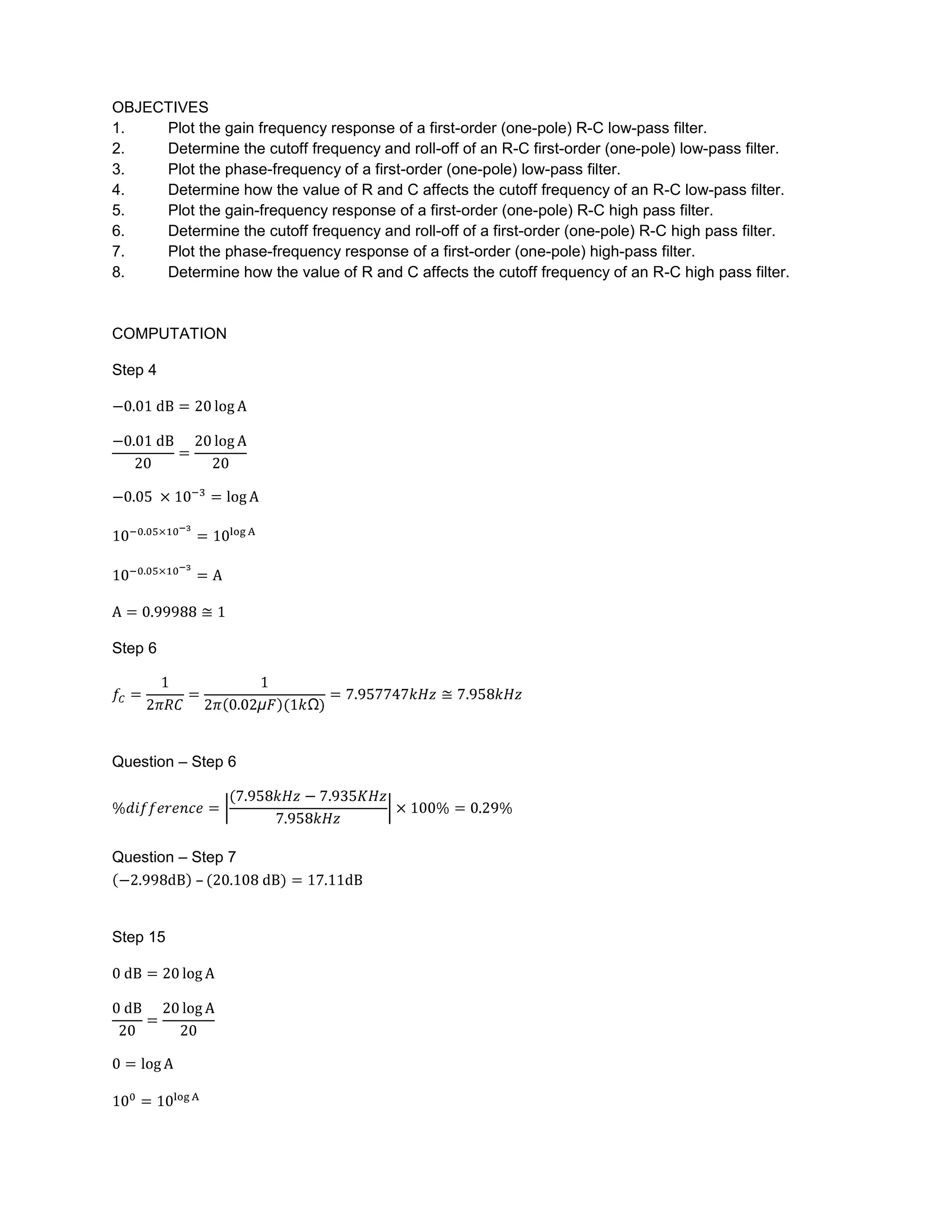 OBJECTIVES
1.   Plot the gain frequency response of a first-order (one-pole) R-C low-pass filter.
2.   Determine the cutoff frequency and roll-off of an R-C first-order (one-pole) low-pass filter.
3.   Plot the phase-frequency of a first-order (one-pole) low-pass filter.
4.   Determine how the value of R and C affects the cutoff frequency of an R-C low-pass filter.
5.   Plot the gain-frequency response of a first-order (one-pole) R-C high pass filter.
6.   Determine the cutoff frequency and roll-off of a first-order (one-pole) R-C high pass filter.
7.   Plot the phase-frequency response of a first-order (one-pole) high-pass filter.
8.   Determine how the value of R and C affects the cutoff frequency of an R-C high pass filter.


COMPUTATION

Step 4




Step 6




Question – Step 6




Question – Step 7
           –


Step 15
 
