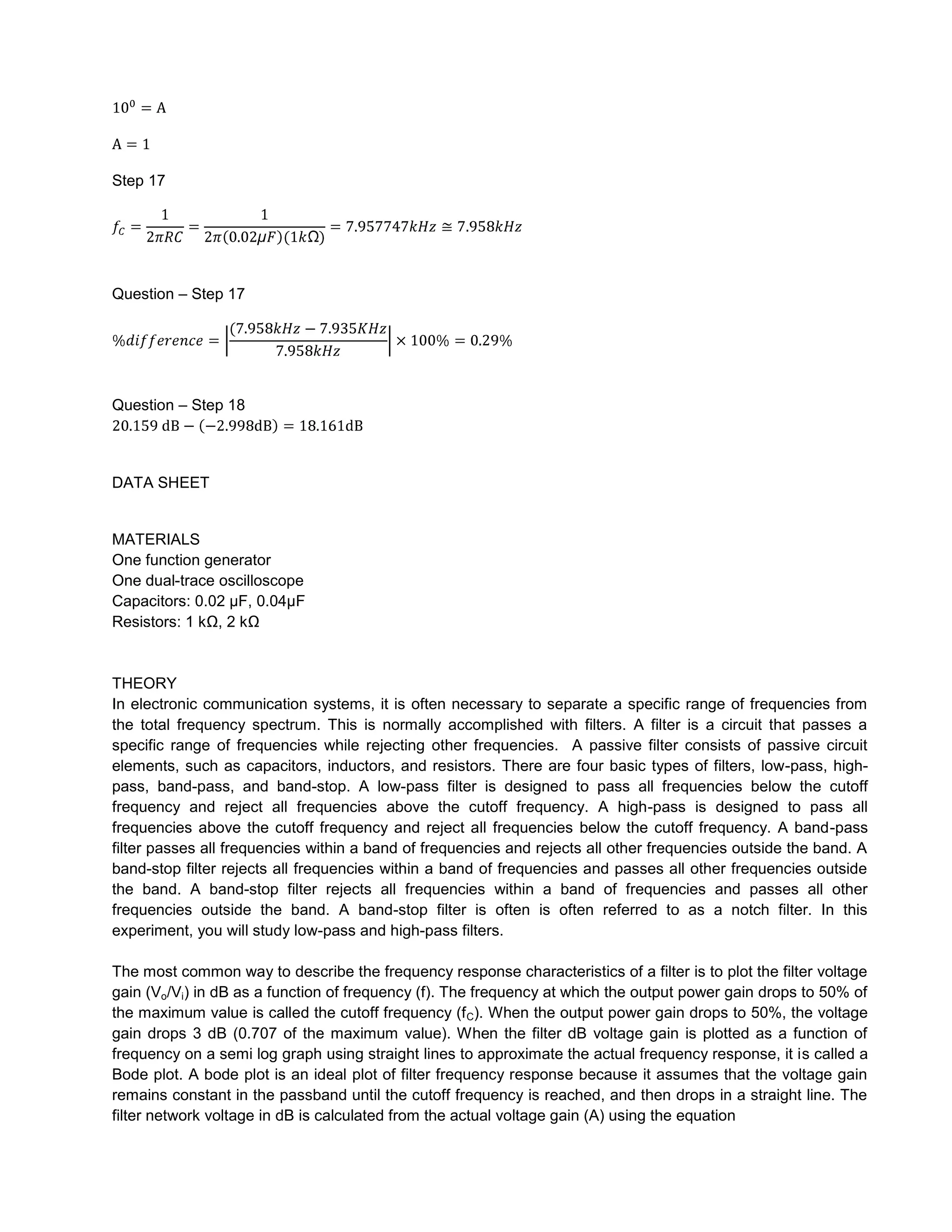 Step 17




Question – Step 17




Question – Step 18




DATA SHEET


MATERIALS
One function generator
One dual-trace oscilloscope
Capacitors: 0.02 µF, 0.04µF
Resistors: 1 kΩ, 2 kΩ


THEORY
In electronic communication systems, it is often necessary to separate a specific range of frequencies from
the total frequency spectrum. This is normally accomplished with filters. A filter is a circuit that passes a
specific range of frequencies while rejecting other frequencies. A passive filter consists of passive circuit
elements, such as capacitors, inductors, and resistors. There are four basic types of filters, low-pass, high-
pass, band-pass, and band-stop. A low-pass filter is designed to pass all frequencies below the cutoff
frequency and reject all frequencies above the cutoff frequency. A high-pass is designed to pass all
frequencies above the cutoff frequency and reject all frequencies below the cutoff frequency. A band-pass
filter passes all frequencies within a band of frequencies and rejects all other frequencies outside the band. A
band-stop filter rejects all frequencies within a band of frequencies and passes all other frequencies outside
the band. A band-stop filter rejects all frequencies within a band of frequencies and passes all other
frequencies outside the band. A band-stop filter is often is often referred to as a notch filter. In this
experiment, you will study low-pass and high-pass filters.

The most common way to describe the frequency response characteristics of a filter is to plot the filter voltage
gain (Vo/Vi) in dB as a function of frequency (f). The frequency at which the output power gain drops to 50% of
the maximum value is called the cutoff frequency (f C). When the output power gain drops to 50%, the voltage
gain drops 3 dB (0.707 of the maximum value). When the filter dB voltage gain is plotted as a function of
frequency on a semi log graph using straight lines to approximate the actual frequency response, it is called a
Bode plot. A bode plot is an ideal plot of filter frequency response because it assumes that the voltage gain
remains constant in the passband until the cutoff frequency is reached, and then drops in a straight line. The
filter network voltage in dB is calculated from the actual voltage gain (A) using the equation
 