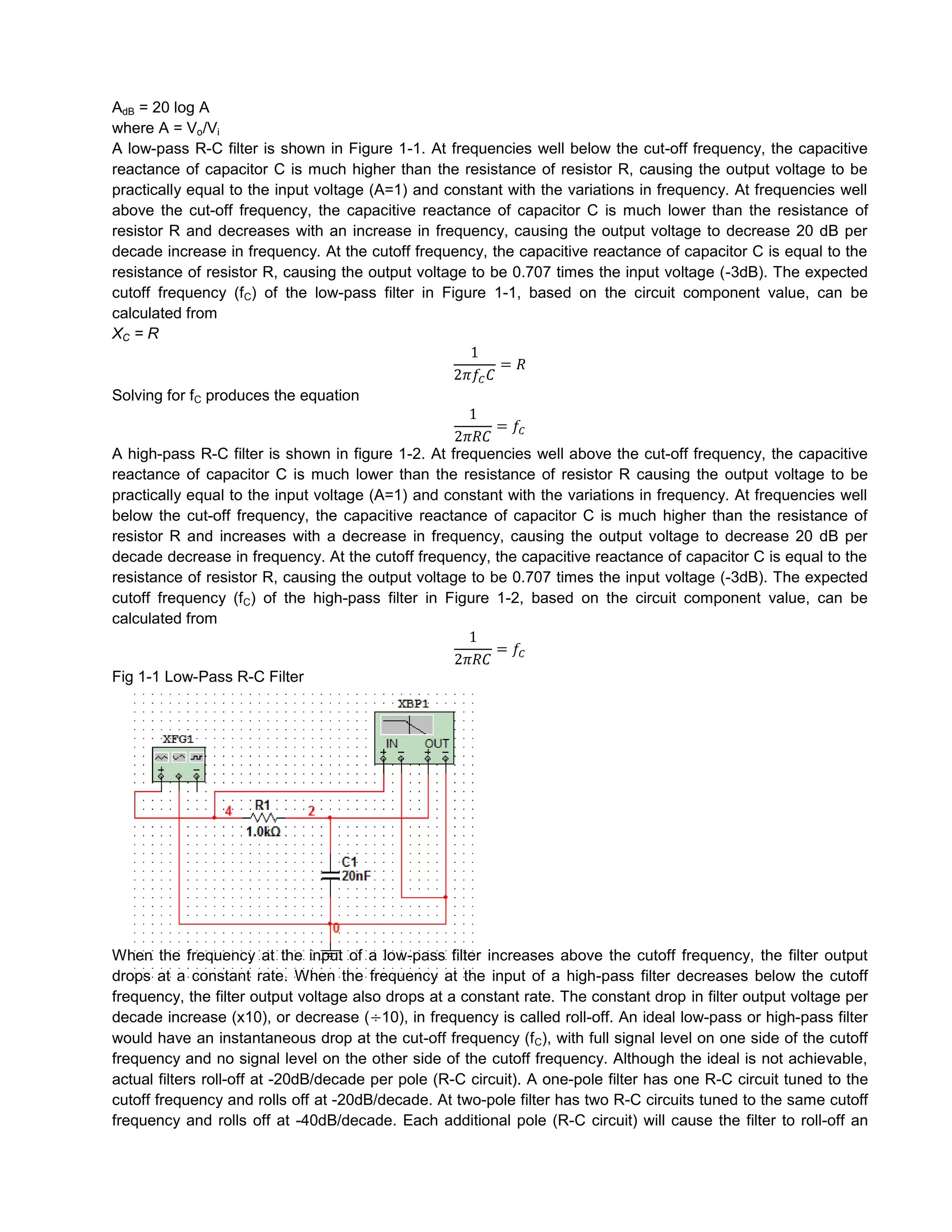 AdB = 20 log A
where A = Vo/Vi
A low-pass R-C filter is shown in Figure 1-1. At frequencies well below the cut-off frequency, the capacitive
reactance of capacitor C is much higher than the resistance of resistor R, causing the output voltage to be
practically equal to the input voltage (A=1) and constant with the variations in frequency. At frequencies well
above the cut-off frequency, the capacitive reactance of capacitor C is much lower than the resistance of
resistor R and decreases with an increase in frequency, causing the output voltage to decrease 20 dB per
decade increase in frequency. At the cutoff frequency, the capacitive reactance of capacitor C is equal to the
resistance of resistor R, causing the output voltage to be 0.707 times the input voltage (-3dB). The expected
cutoff frequency (fC) of the low-pass filter in Figure 1-1, based on the circuit component value, can be
calculated from
XC = R


Solving for fC produces the equation


A high-pass R-C filter is shown in figure 1-2. At frequencies well above the cut-off frequency, the capacitive
reactance of capacitor C is much lower than the resistance of resistor R causing the output voltage to be
practically equal to the input voltage (A=1) and constant with the variations in frequency. At frequencies well
below the cut-off frequency, the capacitive reactance of capacitor C is much higher than the resistance of
resistor R and increases with a decrease in frequency, causing the output voltage to decrease 20 dB per
decade decrease in frequency. At the cutoff frequency, the capacitive reactance of capacitor C is equal to the
resistance of resistor R, causing the output voltage to be 0.707 times the input voltage (-3dB). The expected
cutoff frequency (fC) of the high-pass filter in Figure 1-2, based on the circuit component value, can be
calculated from


Fig 1-1 Low-Pass R-C Filter




When the frequency at the input of a low-pass filter increases above the cutoff frequency, the filter output
drops at a constant rate. When the frequency at the input of a high-pass filter decreases below the cutoff
frequency, the filter output voltage also drops at a constant rate. The constant drop in filter output voltage per
decade increase (x10), or decrease ( 10), in frequency is called roll-off. An ideal low-pass or high-pass filter
would have an instantaneous drop at the cut-off frequency (fC), with full signal level on one side of the cutoff
frequency and no signal level on the other side of the cutoff frequency. Although the ideal is not achievable,
actual filters roll-off at -20dB/decade per pole (R-C circuit). A one-pole filter has one R-C circuit tuned to the
cutoff frequency and rolls off at -20dB/decade. At two-pole filter has two R-C circuits tuned to the same cutoff
frequency and rolls off at -40dB/decade. Each additional pole (R-C circuit) will cause the filter to roll-off an
 