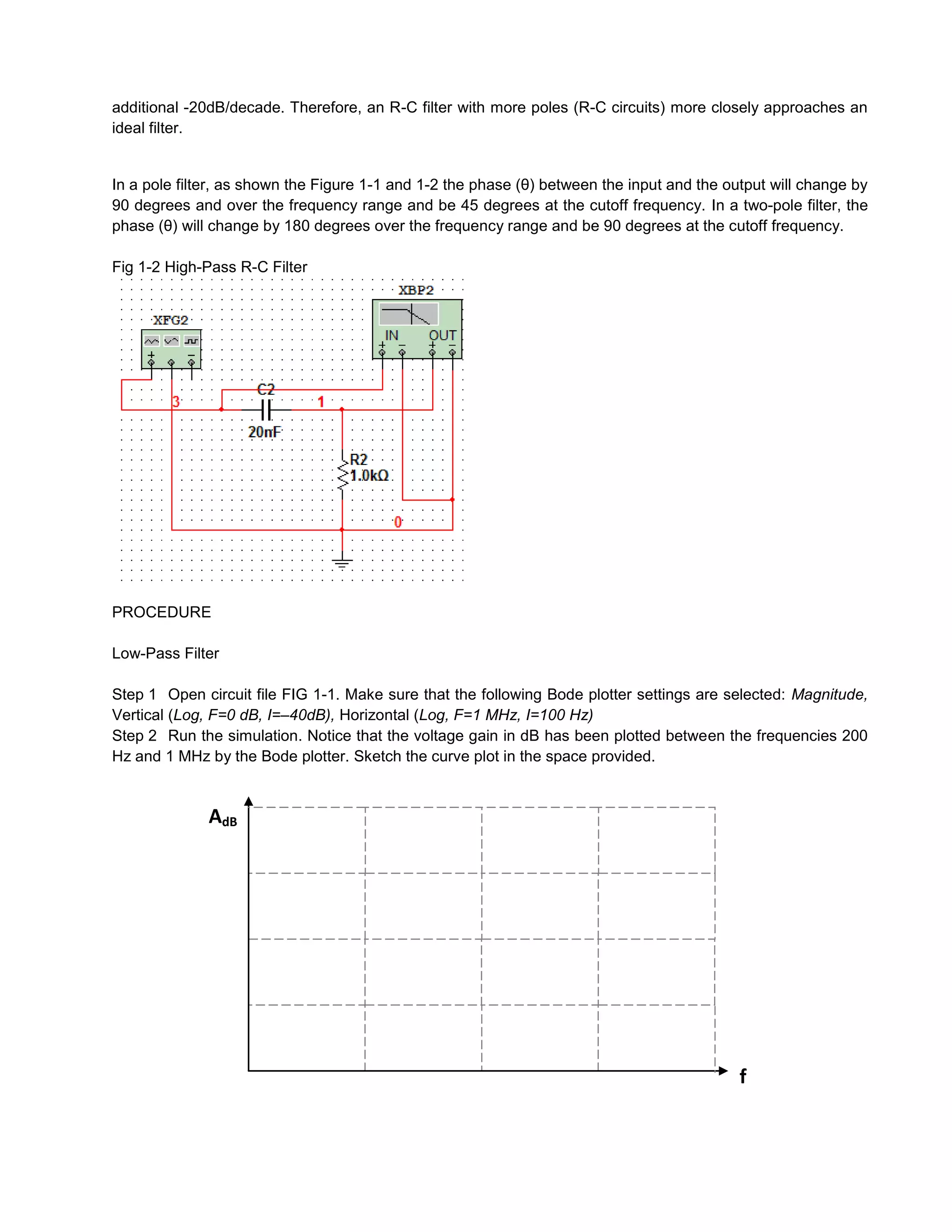 additional -20dB/decade. Therefore, an R-C filter with more poles (R-C circuits) more closely approaches an
ideal filter.


In a pole filter, as shown the Figure 1-1 and 1-2 the phase (θ) between the input and the output will change by
90 degrees and over the frequency range and be 45 degrees at the cutoff frequency. In a two-pole filter, the
phase (θ) will change by 180 degrees over the frequency range and be 90 degrees at the cutoff frequency.

Fig 1-2 High-Pass R-C Filter




PROCEDURE

Low-Pass Filter

Step 1 Open circuit file FIG 1-1. Make sure that the following Bode plotter settings are selected: Magnitude,
Vertical (Log, F=0 dB, I=–40dB), Horizontal (Log, F=1 MHz, I=100 Hz)
Step 2 Run the simulation. Notice that the voltage gain in dB has been plotted between the frequencies 200
Hz and 1 MHz by the Bode plotter. Sketch the curve plot in the space provided.


              AdB




                                                                                            f
 