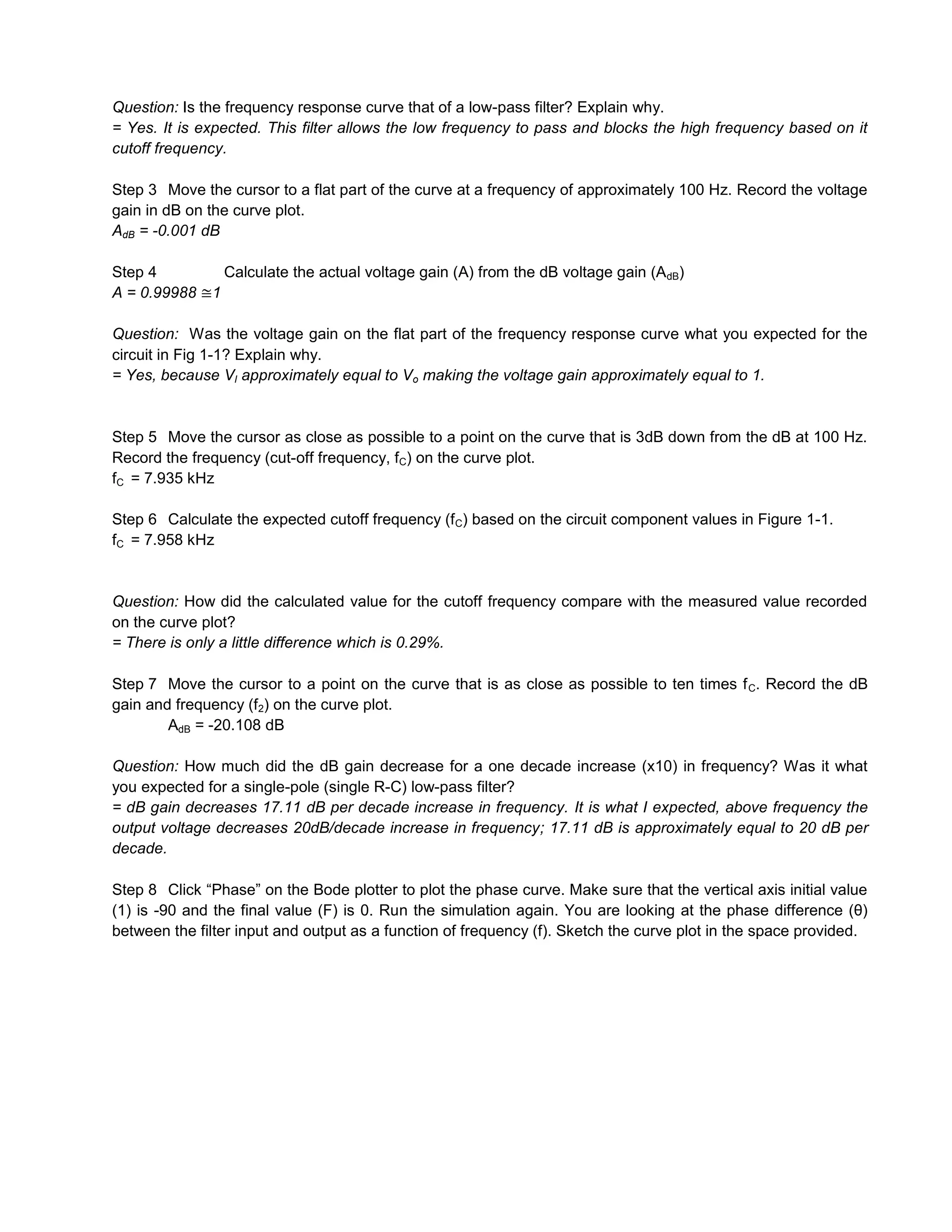 Question: Is the frequency response curve that of a low-pass filter? Explain why.
= Yes. It is expected. This filter allows the low frequency to pass and blocks the high frequency based on it
cutoff frequency.

Step 3 Move the cursor to a flat part of the curve at a frequency of approximately 100 Hz. Record the voltage
gain in dB on the curve plot.
AdB = -0.001 dB

Step 4            Calculate the actual voltage gain (A) from the dB voltage gain (AdB)
A = 0.99988   1

Question: Was the voltage gain on the flat part of the frequency response curve what you expected for the
circuit in Fig 1-1? Explain why.
= Yes, because VI approximately equal to Vo making the voltage gain approximately equal to 1.


Step 5 Move the cursor as close as possible to a point on the curve that is 3dB down from the dB at 100 Hz.
Record the frequency (cut-off frequency, fC) on the curve plot.
fC = 7.935 kHz

Step 6 Calculate the expected cutoff frequency (f C) based on the circuit component values in Figure 1-1.
fC = 7.958 kHz


Question: How did the calculated value for the cutoff frequency compare with the measured value recorded
on the curve plot?
= There is only a little difference which is 0.29%.

Step 7 Move the cursor to a point on the curve that is as close as possible to ten times f C. Record the dB
gain and frequency (f2) on the curve plot.
        AdB = -20.108 dB

Question: How much did the dB gain decrease for a one decade increase (x10) in frequency? Was it what
you expected for a single-pole (single R-C) low-pass filter?
= dB gain decreases 17.11 dB per decade increase in frequency. It is what I expected, above frequency the
output voltage decreases 20dB/decade increase in frequency; 17.11 dB is approximately equal to 20 dB per
decade.

Step 8 Click “Phase” on the Bode plotter to plot the phase curve. Make sure that the vertical axis initial value
(1) is -90 and the final value (F) is 0. Run the simulation again. You are looking at the phase difference (θ)
between the filter input and output as a function of frequency (f). Sketch the curve plot in the space provided.
 