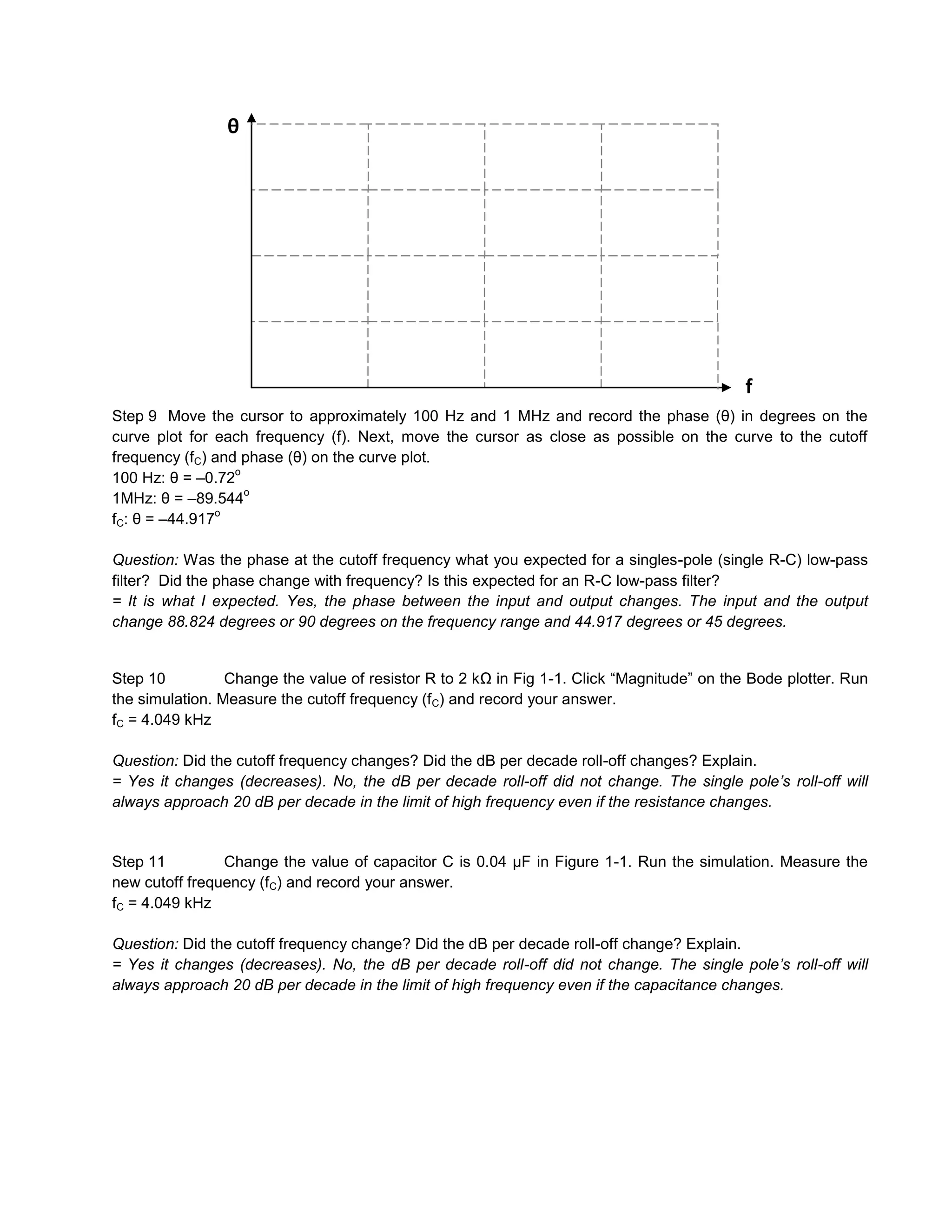 θ




                                                                                            f
Step 9 Move the cursor to approximately 100 Hz and 1 MHz and record the phase (θ) in degrees on the
curve plot for each frequency (f). Next, move the cursor as close as possible on the curve to the cutoff
frequency (fC) and phase (θ) on the curve plot.
                  o
100 Hz: θ = –0.72
                    o
1MHz: θ = –89.544
               o
fC: θ = –44.917

Question: Was the phase at the cutoff frequency what you expected for a singles-pole (single R-C) low-pass
filter? Did the phase change with frequency? Is this expected for an R-C low-pass filter?
= It is what I expected. Yes, the phase between the input and output changes. The input and the output
change 88.824 degrees or 90 degrees on the frequency range and 44.917 degrees or 45 degrees.


Step 10          Change the value of resistor R to 2 kΩ in Fig 1-1. Click “Magnitude” on the Bode plotter. Run
the simulation. Measure the cutoff frequency (fC) and record your answer.
fC = 4.049 kHz

Question: Did the cutoff frequency changes? Did the dB per decade roll-off changes? Explain.
= Yes it changes (decreases). No, the dB per decade roll-off did not change. The single pole’s roll-off will
always approach 20 dB per decade in the limit of high frequency even if the resistance changes.


Step 11         Change the value of capacitor C is 0.04 µF in Figure 1-1. Run the simulation. Measure the
new cutoff frequency (fC) and record your answer.
fC = 4.049 kHz

Question: Did the cutoff frequency change? Did the dB per decade roll-off change? Explain.
= Yes it changes (decreases). No, the dB per decade roll-off did not change. The single pole’s roll-off will
always approach 20 dB per decade in the limit of high frequency even if the capacitance changes.
 