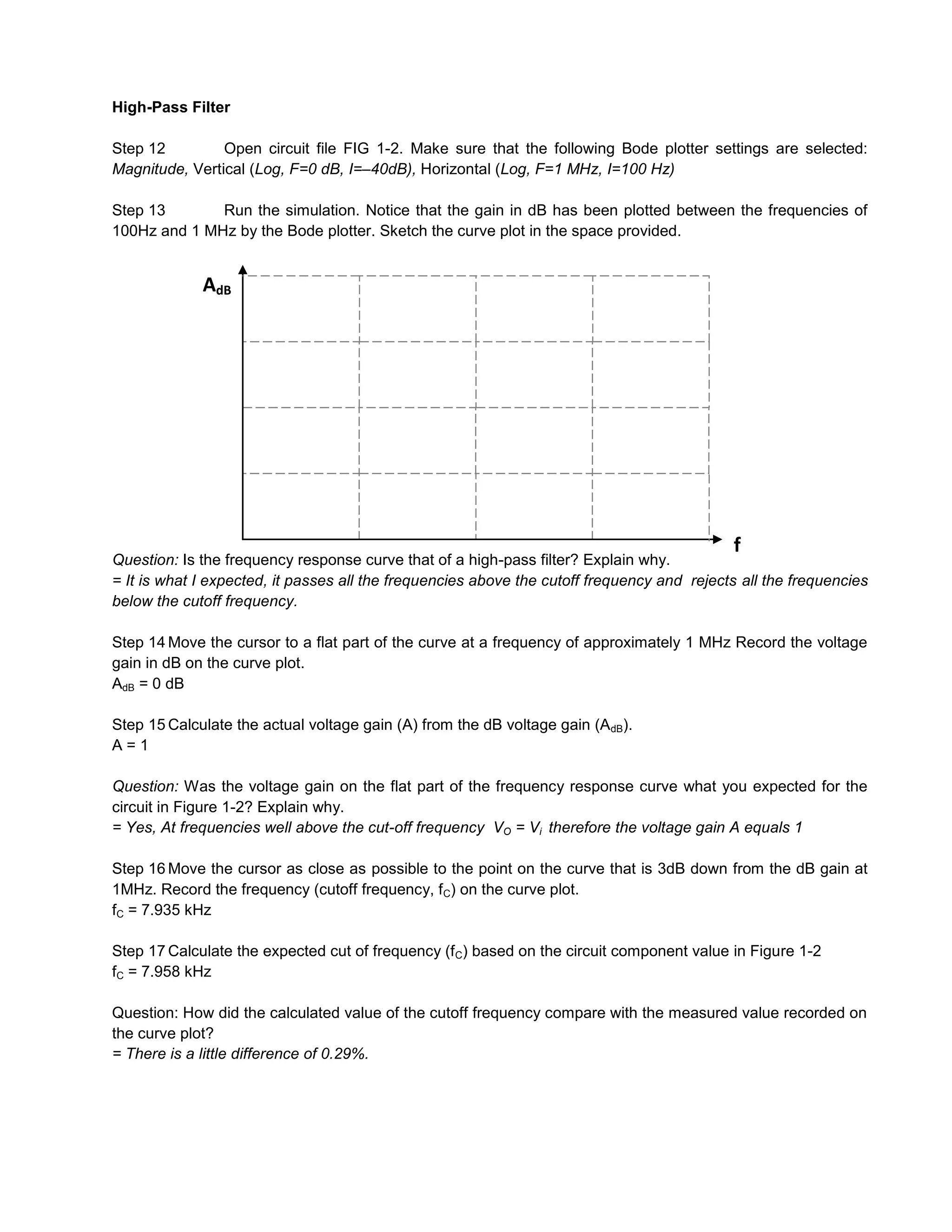 High-Pass Filter

Step 12         Open circuit file FIG 1-2. Make sure that the following Bode plotter settings are selected:
Magnitude, Vertical (Log, F=0 dB, I=–40dB), Horizontal (Log, F=1 MHz, I=100 Hz)

Step 13       Run the simulation. Notice that the gain in dB has been plotted between the frequencies of
100Hz and 1 MHz by the Bode plotter. Sketch the curve plot in the space provided.


             AdB




                                                                                            f
Question: Is the frequency response curve that of a high-pass filter? Explain why.
= It is what I expected, it passes all the frequencies above the cutoff frequency and rejects all the frequencies
below the cutoff frequency.

Step 14 Move the cursor to a flat part of the curve at a frequency of approximately 1 MHz Record the voltage
gain in dB on the curve plot.
AdB = 0 dB

Step 15 Calculate the actual voltage gain (A) from the dB voltage gain (AdB).
A=1

Question: Was the voltage gain on the flat part of the frequency response curve what you expected for the
circuit in Figure 1-2? Explain why.
= Yes, At frequencies well above the cut-off frequency VO = Vi therefore the voltage gain A equals 1

Step 16 Move the cursor as close as possible to the point on the curve that is 3dB down from the dB gain at
1MHz. Record the frequency (cutoff frequency, fC) on the curve plot.
fC = 7.935 kHz

Step 17 Calculate the expected cut of frequency (f C) based on the circuit component value in Figure 1-2
fC = 7.958 kHz

Question: How did the calculated value of the cutoff frequency compare with the measured value recorded on
the curve plot?
= There is a little difference of 0.29%.
 