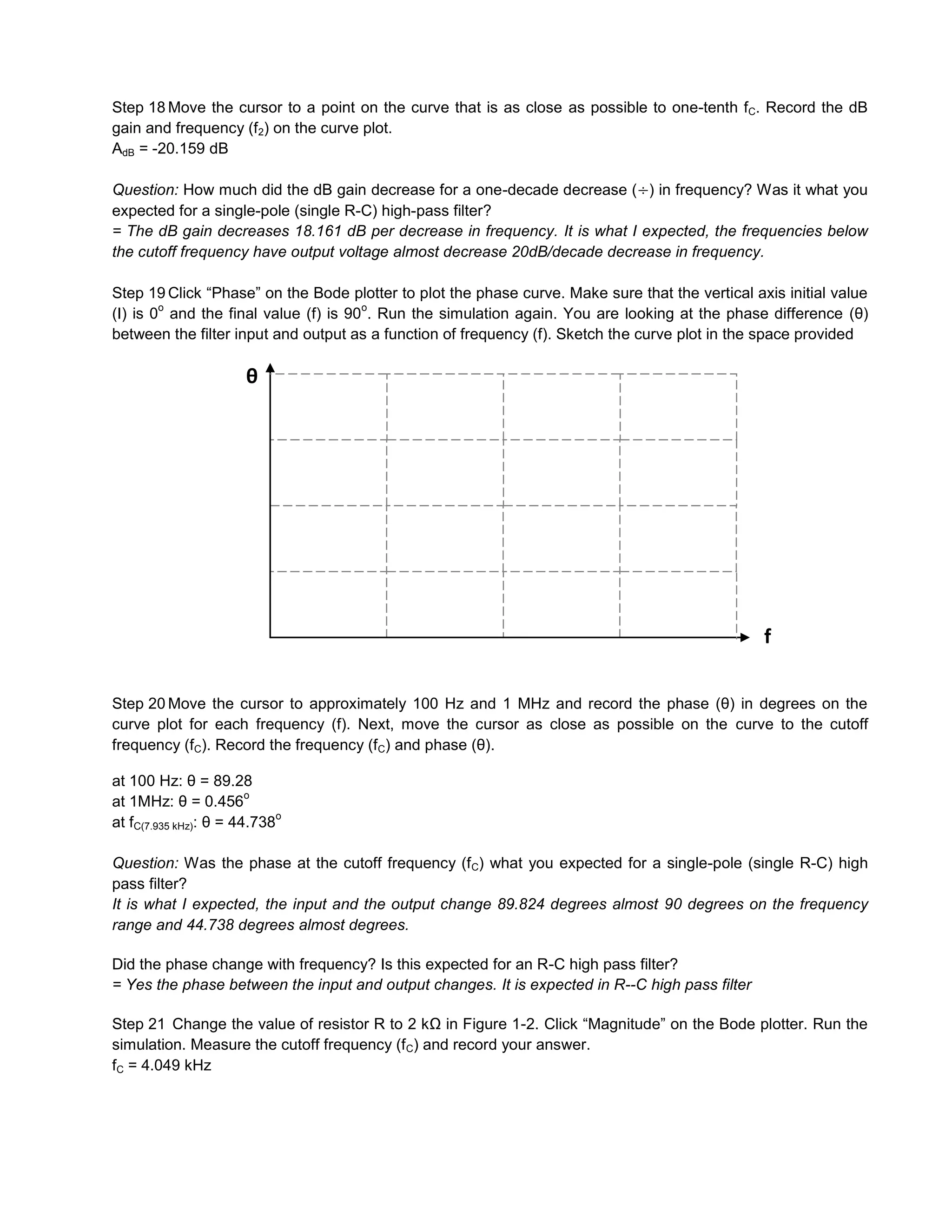 Step 18 Move the cursor to a point on the curve that is as close as possible to one-tenth fC. Record the dB
gain and frequency (f2) on the curve plot.
AdB = -20.159 dB

Question: How much did the dB gain decrease for a one-decade decrease ( ) in frequency? Was it what you
expected for a single-pole (single R-C) high-pass filter?
= The dB gain decreases 18.161 dB per decrease in frequency. It is what I expected, the frequencies below
the cutoff frequency have output voltage almost decrease 20dB/decade decrease in frequency.

Step 19 Click “Phase” on the Bode plotter to plot the phase curve. Make sure that the vertical axis initial value
        o                             o
(I) is 0 and the final value (f) is 90 . Run the simulation again. You are looking at the phase difference (θ)
between the filter input and output as a function of frequency (f). Sketch the curve plot in the space provided

                       θ




                                                                                                 f


Step 20 Move the cursor to approximately 100 Hz and 1 MHz and record the phase (θ) in degrees on the
curve plot for each frequency (f). Next, move the cursor as close as possible on the curve to the cutoff
frequency (fC). Record the frequency (fC) and phase (θ).

at 100 Hz: θ = 89.28
                        o
at 1MHz: θ = 0.456
                             o
at fC(7.935 kHz): θ = 44.738

Question: Was the phase at the cutoff frequency (f C) what you expected for a single-pole (single R-C) high
pass filter?
It is what I expected, the input and the output change 89.824 degrees almost 90 degrees on the frequency
range and 44.738 degrees almost degrees.

Did the phase change with frequency? Is this expected for an R-C high pass filter?
= Yes the phase between the input and output changes. It is expected in R--C high pass filter

Step 21 Change the value of resistor R to 2 kΩ in Figure 1-2. Click “Magnitude” on the Bode plotter. Run the
simulation. Measure the cutoff frequency (f C) and record your answer.
fC = 4.049 kHz
 