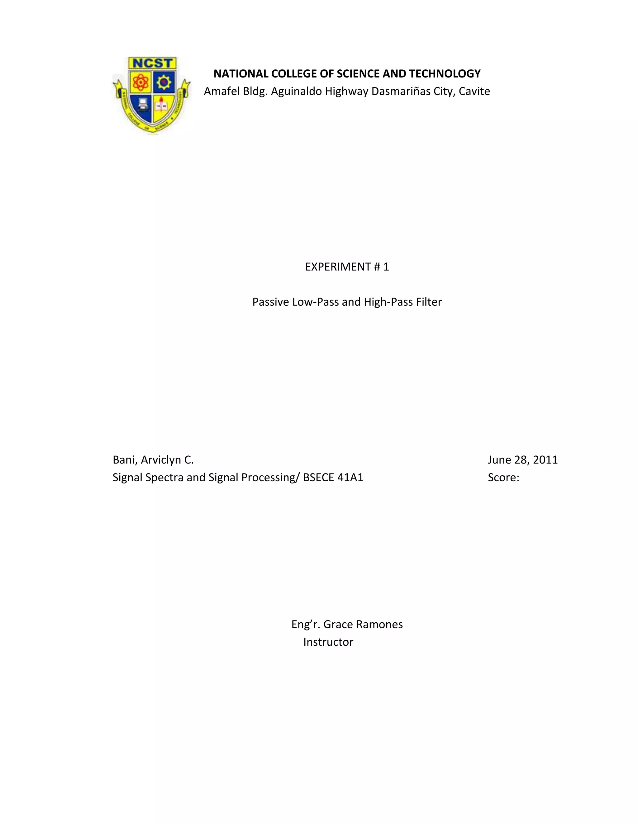 NATIONAL COLLEGE OF SCIENCE AND TECHNOLOGY
                 Amafel Bldg. Aguinaldo Highway Dasmariñas City, Cavite




                                    EXPERIMENT # 1

                          Passive Low-Pass and High-Pass Filter




Bani, Arviclyn C.                                                     June 28, 2011
Signal Spectra and Signal Processing/ BSECE 41A1                      Score:




                                  Eng’r. Grace Ramones
                                    Instructor
 