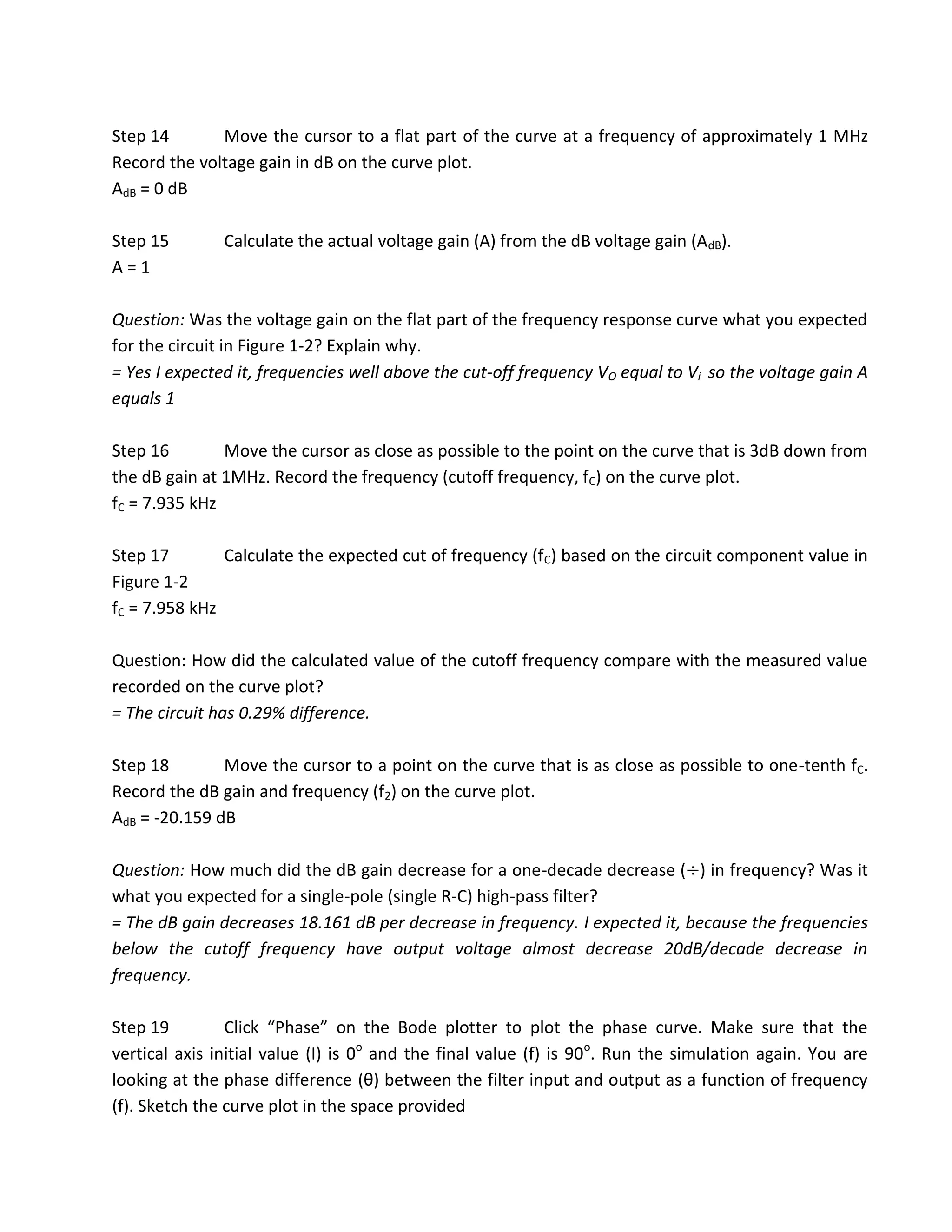 Step 14       Move the cursor to a flat part of the curve at a frequency of approximately 1 MHz
Record the voltage gain in dB on the curve plot.
AdB = 0 dB

Step 15        Calculate the actual voltage gain (A) from the dB voltage gain (AdB).
A=1

Question: Was the voltage gain on the flat part of the frequency response curve what you expected
for the circuit in Figure 1-2? Explain why.
= Yes I expected it, frequencies well above the cut-off frequency VO equal to Vi so the voltage gain A
equals 1

Step 16        Move the cursor as close as possible to the point on the curve that is 3dB down from
the dB gain at 1MHz. Record the frequency (cutoff frequency, fC) on the curve plot.
fC = 7.935 kHz

Step 17        Calculate the expected cut of frequency (fC) based on the circuit component value in
Figure 1-2
fC = 7.958 kHz

Question: How did the calculated value of the cutoff frequency compare with the measured value
recorded on the curve plot?
= The circuit has 0.29% difference.

Step 18        Move the cursor to a point on the curve that is as close as possible to one-tenth fC.
Record the dB gain and frequency (f2) on the curve plot.
AdB = -20.159 dB

Question: How much did the dB gain decrease for a one-decade decrease ( ) in frequency? Was it
what you expected for a single-pole (single R-C) high-pass filter?
= The dB gain decreases 18.161 dB per decrease in frequency. I expected it, because the frequencies
below the cutoff frequency have output voltage almost decrease 20dB/decade decrease in
frequency.

Step 19         Click “Phase” on the Bode plotter to plot the phase curve. Make sure that the
vertical axis initial value (I) is 0o and the final value (f) is 90o. Run the simulation again. You are
looking at the phase difference (θ) between the filter input and output as a function of frequency
(f). Sketch the curve plot in the space provided
 