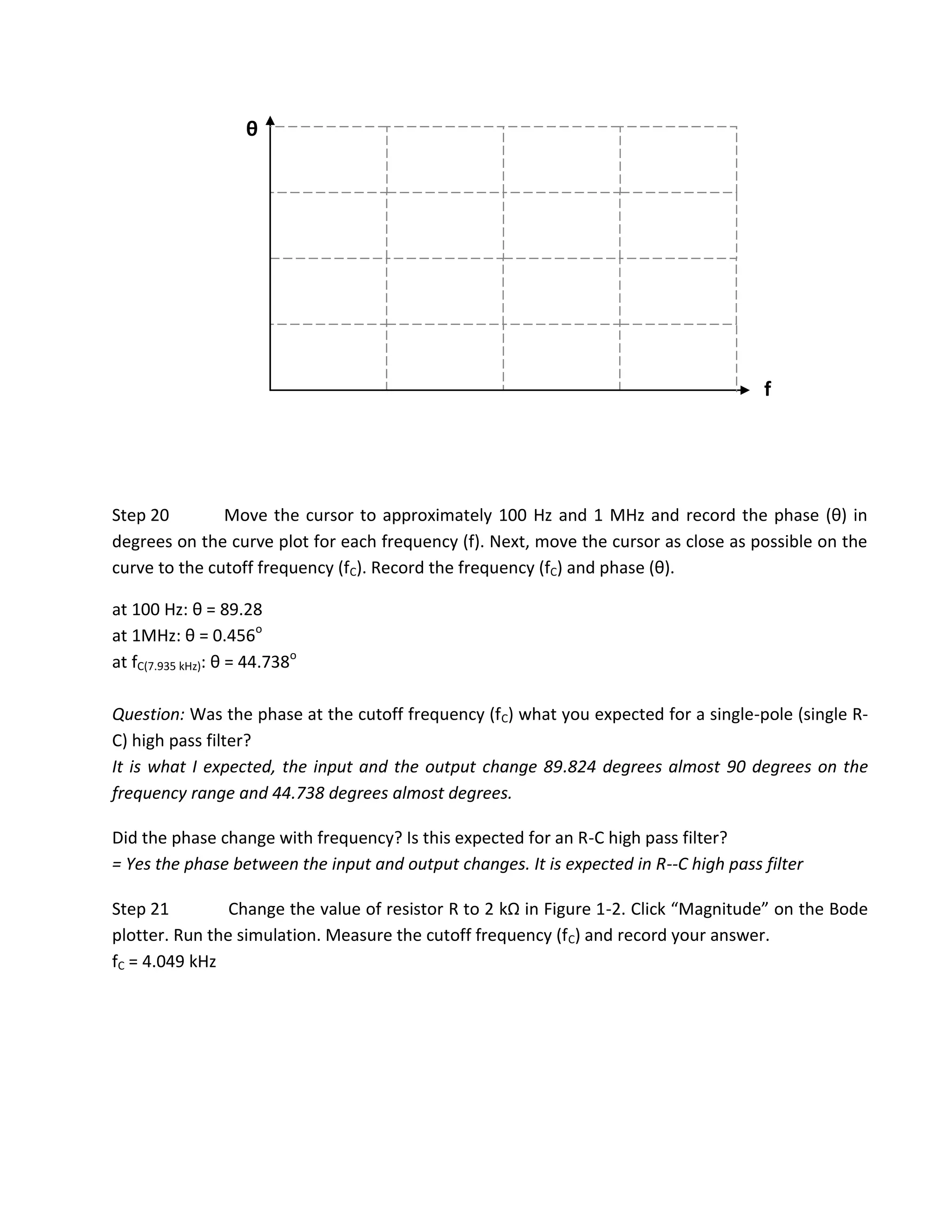 θ




                                                                                       f




Step 20        Move the cursor to approximately 100 Hz and 1 MHz and record the phase (θ) in
degrees on the curve plot for each frequency (f). Next, move the cursor as close as possible on the
curve to the cutoff frequency (fC). Record the frequency (fC) and phase (θ).

at 100 Hz: θ = 89.28
at 1MHz: θ = 0.456o
at fC(7.935 kHz): θ = 44.738o

Question: Was the phase at the cutoff frequency (fC) what you expected for a single-pole (single R-
C) high pass filter?
It is what I expected, the input and the output change 89.824 degrees almost 90 degrees on the
frequency range and 44.738 degrees almost degrees.

Did the phase change with frequency? Is this expected for an R-C high pass filter?
= Yes the phase between the input and output changes. It is expected in R--C high pass filter

Step 21         Change the value of resistor R to 2 kΩ in Figure 1-2. Click “Magnitude” on the Bode
plotter. Run the simulation. Measure the cutoff frequency (fC) and record your answer.
fC = 4.049 kHz
 