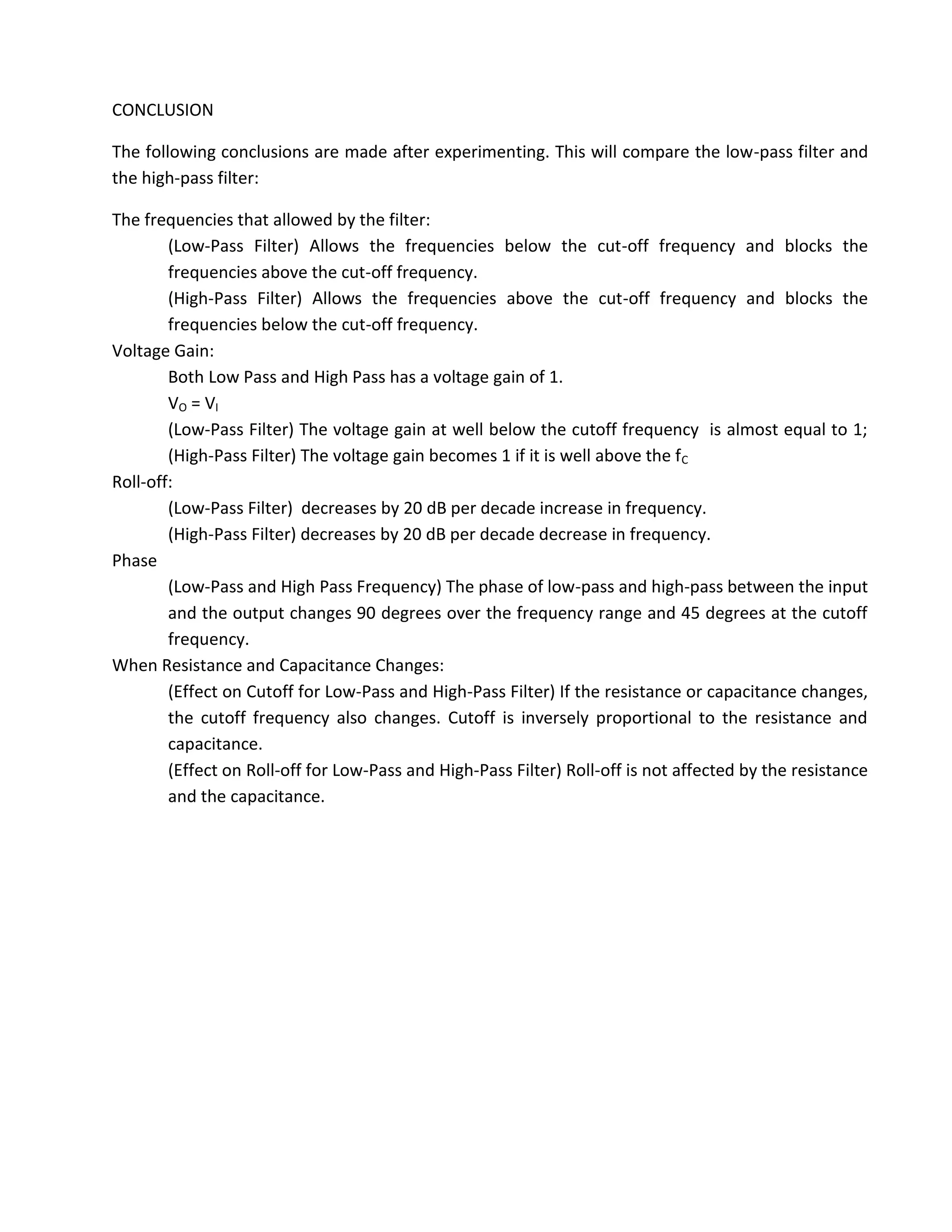 CONCLUSION

The following conclusions are made after experimenting. This will compare the low-pass filter and
the high-pass filter:

The frequencies that allowed by the filter:
        (Low-Pass Filter) Allows the frequencies below the cut-off frequency and blocks the
        frequencies above the cut-off frequency.
        (High-Pass Filter) Allows the frequencies above the cut-off frequency and blocks the
        frequencies below the cut-off frequency.
Voltage Gain:
        Both Low Pass and High Pass has a voltage gain of 1.
        VO = VI
        (Low-Pass Filter) The voltage gain at well below the cutoff frequency is almost equal to 1;
        (High-Pass Filter) The voltage gain becomes 1 if it is well above the fC
Roll-off:
        (Low-Pass Filter) decreases by 20 dB per decade increase in frequency.
        (High-Pass Filter) decreases by 20 dB per decade decrease in frequency.
Phase
        (Low-Pass and High Pass Frequency) The phase of low-pass and high-pass between the input
        and the output changes 90 degrees over the frequency range and 45 degrees at the cutoff
        frequency.
When Resistance and Capacitance Changes:
        (Effect on Cutoff for Low-Pass and High-Pass Filter) If the resistance or capacitance changes,
        the cutoff frequency also changes. Cutoff is inversely proportional to the resistance and
        capacitance.
        (Effect on Roll-off for Low-Pass and High-Pass Filter) Roll-off is not affected by the resistance
        and the capacitance.
 