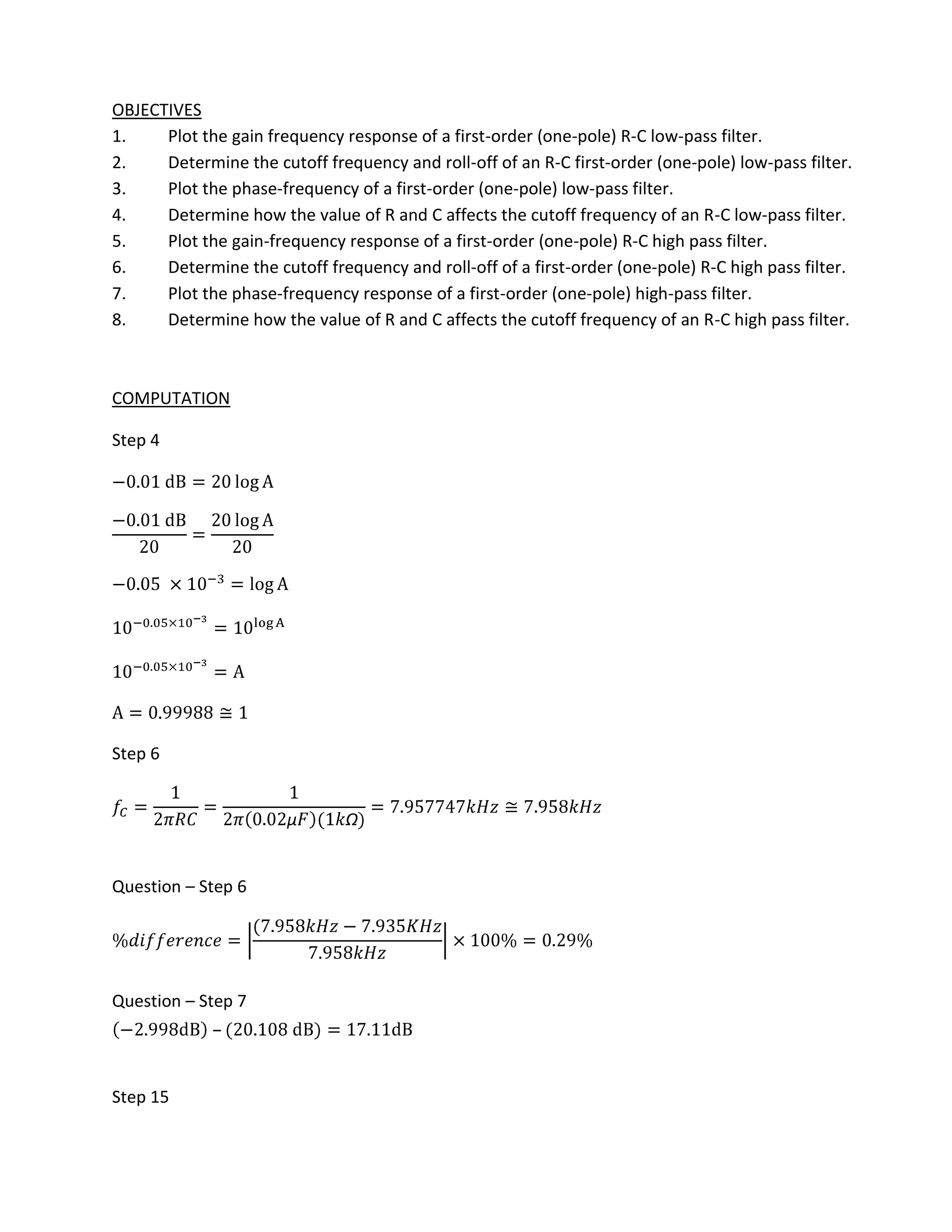 OBJECTIVES
1.    Plot the gain frequency response of a first-order (one-pole) R-C low-pass filter.
2.    Determine the cutoff frequency and roll-off of an R-C first-order (one-pole) low-pass filter.
3.    Plot the phase-frequency of a first-order (one-pole) low-pass filter.
4.    Determine how the value of R and C affects the cutoff frequency of an R-C low-pass filter.
5.    Plot the gain-frequency response of a first-order (one-pole) R-C high pass filter.
6.    Determine the cutoff frequency and roll-off of a first-order (one-pole) R-C high pass filter.
7.    Plot the phase-frequency response of a first-order (one-pole) high-pass filter.
8.    Determine how the value of R and C affects the cutoff frequency of an R-C high pass filter.



COMPUTATION

Step 4




Step 6




Question – Step 6




Question – Step 7
             –


Step 15
 