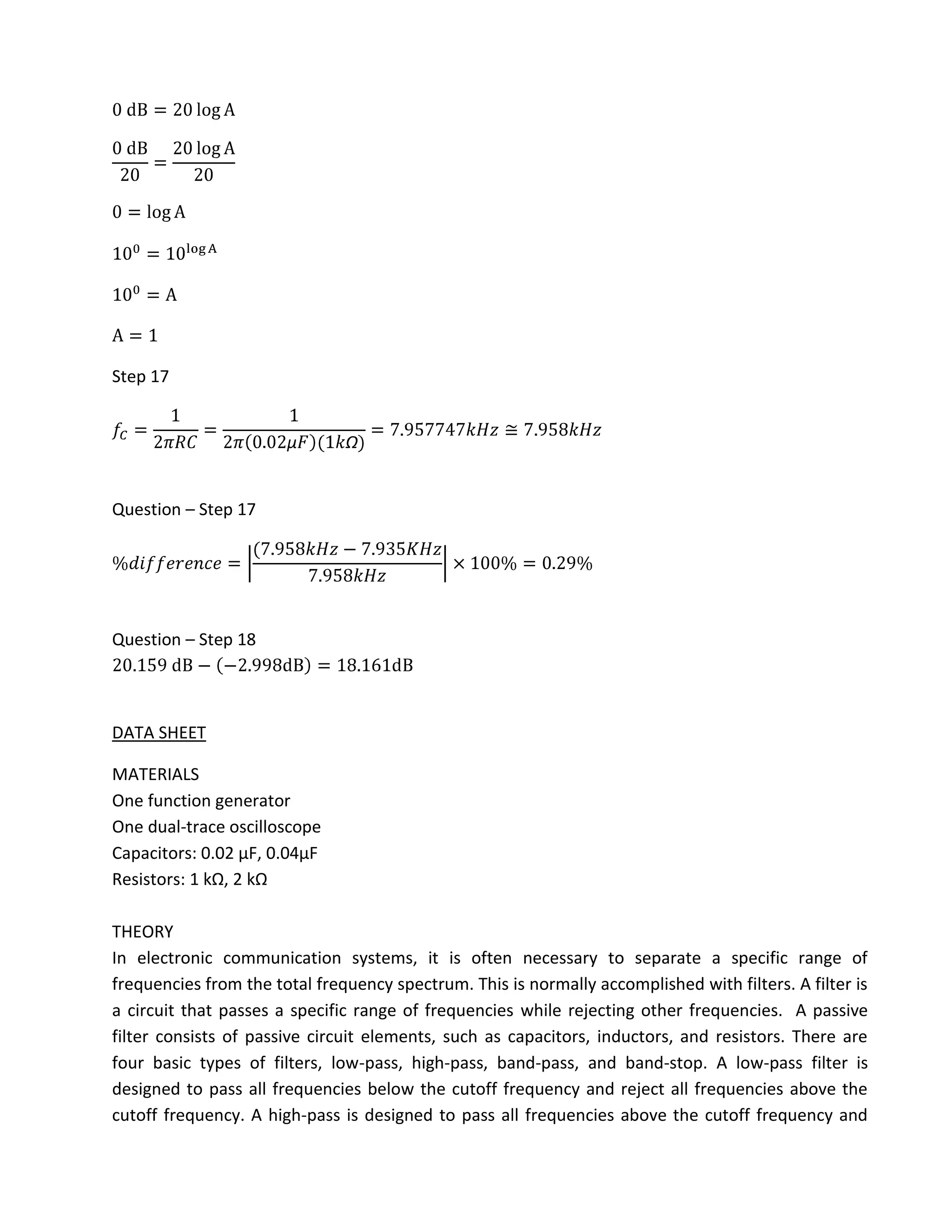 Step 17




Question – Step 17




Question – Step 18



DATA SHEET

MATERIALS
One function generator
One dual-trace oscilloscope
Capacitors: 0.02 µF, 0.04µF
Resistors: 1 kΩ, 2 kΩ

THEORY
In electronic communication systems, it is often necessary to separate a specific range of
frequencies from the total frequency spectrum. This is normally accomplished with filters. A filter is
a circuit that passes a specific range of frequencies while rejecting other frequencies. A passive
filter consists of passive circuit elements, such as capacitors, inductors, and resistors. There are
four basic types of filters, low-pass, high-pass, band-pass, and band-stop. A low-pass filter is
designed to pass all frequencies below the cutoff frequency and reject all frequencies above the
cutoff frequency. A high-pass is designed to pass all frequencies above the cutoff frequency and
 