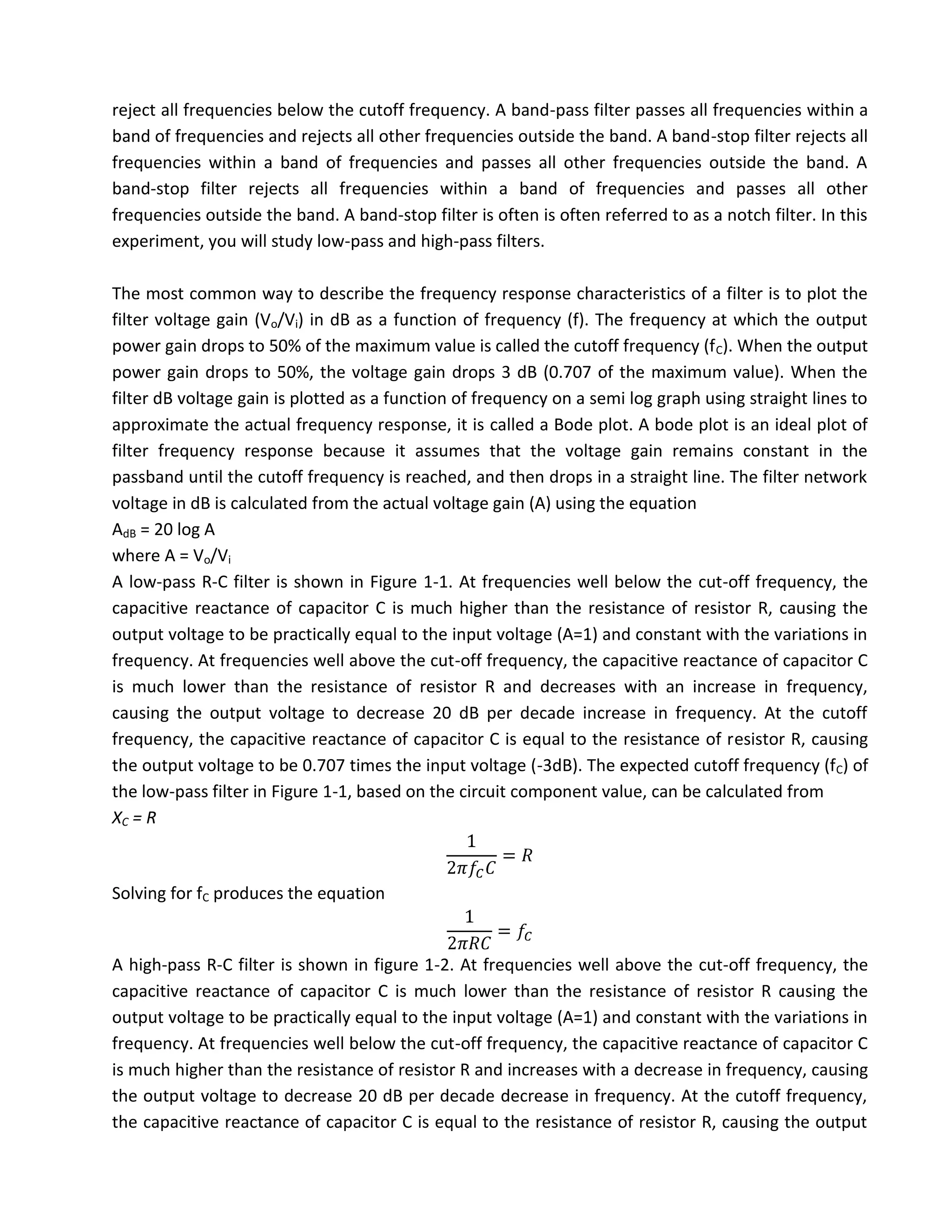 reject all frequencies below the cutoff frequency. A band-pass filter passes all frequencies within a
band of frequencies and rejects all other frequencies outside the band. A band-stop filter rejects all
frequencies within a band of frequencies and passes all other frequencies outside the band. A
band-stop filter rejects all frequencies within a band of frequencies and passes all other
frequencies outside the band. A band-stop filter is often is often referred to as a notch filter. In this
experiment, you will study low-pass and high-pass filters.

The most common way to describe the frequency response characteristics of a filter is to plot the
filter voltage gain (Vo/Vi) in dB as a function of frequency (f). The frequency at which the output
power gain drops to 50% of the maximum value is called the cutoff frequency (f C). When the output
power gain drops to 50%, the voltage gain drops 3 dB (0.707 of the maximum value). When the
filter dB voltage gain is plotted as a function of frequency on a semi log graph using straight lines to
approximate the actual frequency response, it is called a Bode plot. A bode plot is an ideal plot of
filter frequency response because it assumes that the voltage gain remains constant in the
passband until the cutoff frequency is reached, and then drops in a straight line. The filter network
voltage in dB is calculated from the actual voltage gain (A) using the equation
AdB = 20 log A
where A = Vo/Vi
A low-pass R-C filter is shown in Figure 1-1. At frequencies well below the cut-off frequency, the
capacitive reactance of capacitor C is much higher than the resistance of resistor R, causing the
output voltage to be practically equal to the input voltage (A=1) and constant with the variations in
frequency. At frequencies well above the cut-off frequency, the capacitive reactance of capacitor C
is much lower than the resistance of resistor R and decreases with an increase in frequency,
causing the output voltage to decrease 20 dB per decade increase in frequency. At the cutoff
frequency, the capacitive reactance of capacitor C is equal to the resistance of resistor R, causing
the output voltage to be 0.707 times the input voltage (-3dB). The expected cutoff frequency (fC) of
the low-pass filter in Figure 1-1, based on the circuit component value, can be calculated from
XC = R



Solving for fC produces the equation


A high-pass R-C filter is shown in figure 1-2. At frequencies well above the cut-off frequency, the
capacitive reactance of capacitor C is much lower than the resistance of resistor R causing the
output voltage to be practically equal to the input voltage (A=1) and constant with the variations in
frequency. At frequencies well below the cut-off frequency, the capacitive reactance of capacitor C
is much higher than the resistance of resistor R and increases with a decrease in frequency, causing
the output voltage to decrease 20 dB per decade decrease in frequency. At the cutoff frequency,
the capacitive reactance of capacitor C is equal to the resistance of resistor R, causing the output
 