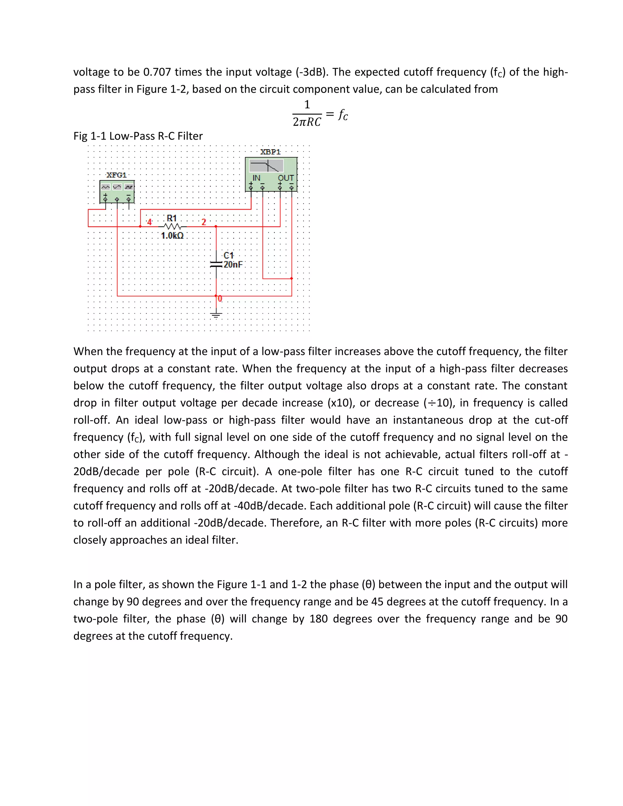 voltage to be 0.707 times the input voltage (-3dB). The expected cutoff frequency (fC) of the high-
pass filter in Figure 1-2, based on the circuit component value, can be calculated from


Fig 1-1 Low-Pass R-C Filter




When the frequency at the input of a low-pass filter increases above the cutoff frequency, the filter
output drops at a constant rate. When the frequency at the input of a high-pass filter decreases
below the cutoff frequency, the filter output voltage also drops at a constant rate. The constant
drop in filter output voltage per decade increase (x10), or decrease ( 10), in frequency is called
roll-off. An ideal low-pass or high-pass filter would have an instantaneous drop at the cut-off
frequency (fC), with full signal level on one side of the cutoff frequency and no signal level on the
other side of the cutoff frequency. Although the ideal is not achievable, actual filters roll-off at -
20dB/decade per pole (R-C circuit). A one-pole filter has one R-C circuit tuned to the cutoff
frequency and rolls off at -20dB/decade. At two-pole filter has two R-C circuits tuned to the same
cutoff frequency and rolls off at -40dB/decade. Each additional pole (R-C circuit) will cause the filter
to roll-off an additional -20dB/decade. Therefore, an R-C filter with more poles (R-C circuits) more
closely approaches an ideal filter.


In a pole filter, as shown the Figure 1-1 and 1-2 the phase (θ) between the input and the output will
change by 90 degrees and over the frequency range and be 45 degrees at the cutoff frequency. In a
two-pole filter, the phase (θ) will change by 180 degrees over the frequency range and be 90
degrees at the cutoff frequency.
 