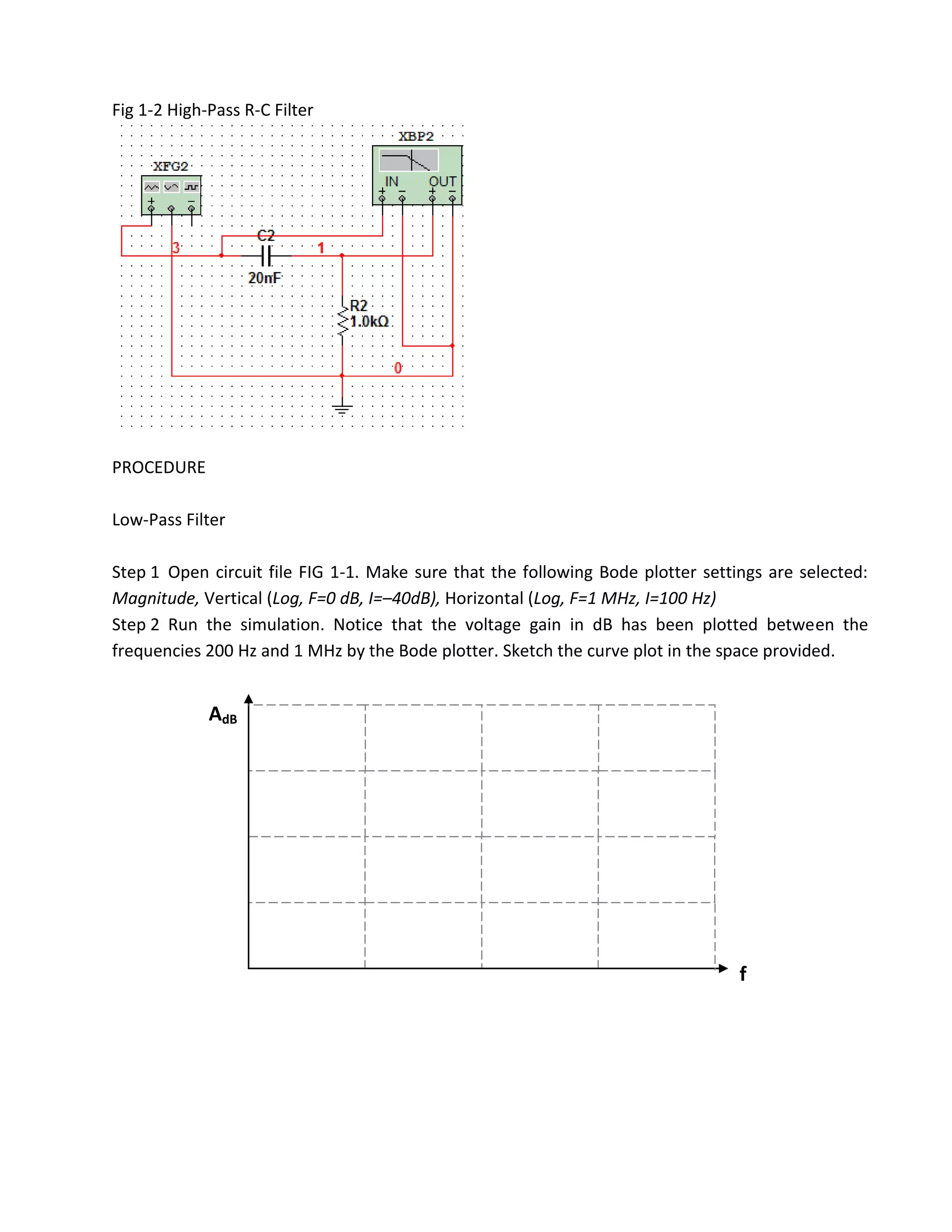 Fig 1-2 High-Pass R-C Filter




PROCEDURE

Low-Pass Filter

Step 1 Open circuit file FIG 1-1. Make sure that the following Bode plotter settings are selected:
Magnitude, Vertical (Log, F=0 dB, I=–40dB), Horizontal (Log, F=1 MHz, I=100 Hz)
Step 2 Run the simulation. Notice that the voltage gain in dB has been plotted between the
frequencies 200 Hz and 1 MHz by the Bode plotter. Sketch the curve plot in the space provided.


             AdB




                                                                                 f
 