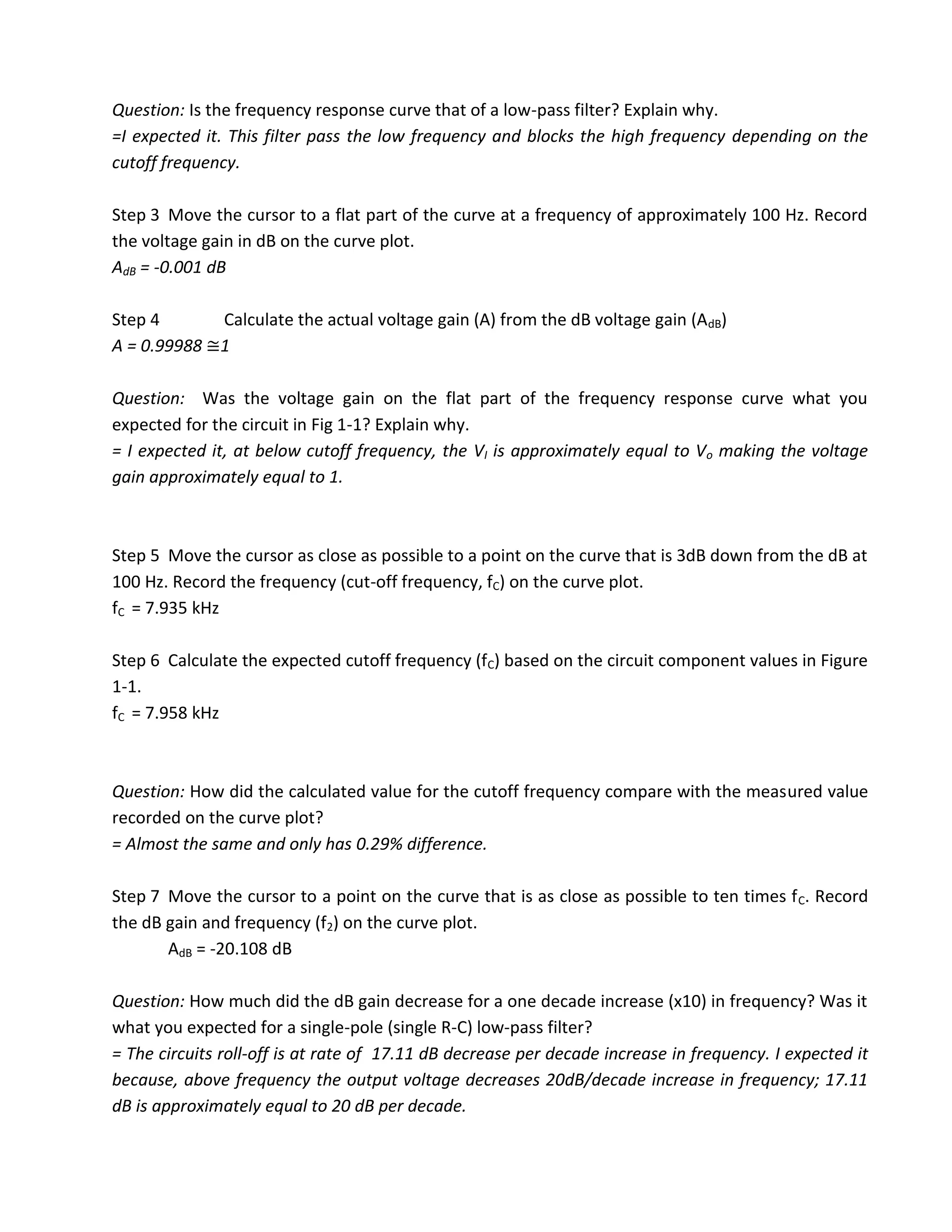 Question: Is the frequency response curve that of a low-pass filter? Explain why.
=I expected it. This filter pass the low frequency and blocks the high frequency depending on the
cutoff frequency.

Step 3 Move the cursor to a flat part of the curve at a frequency of approximately 100 Hz. Record
the voltage gain in dB on the curve plot.
AdB = -0.001 dB

Step 4      Calculate the actual voltage gain (A) from the dB voltage gain (AdB)
A = 0.99988 1

Question: Was the voltage gain on the flat part of the frequency response curve what you
expected for the circuit in Fig 1-1? Explain why.
= I expected it, at below cutoff frequency, the VI is approximately equal to Vo making the voltage
gain approximately equal to 1.



Step 5 Move the cursor as close as possible to a point on the curve that is 3dB down from the dB at
100 Hz. Record the frequency (cut-off frequency, fC) on the curve plot.
fC = 7.935 kHz

Step 6 Calculate the expected cutoff frequency (fC) based on the circuit component values in Figure
1-1.
fC = 7.958 kHz



Question: How did the calculated value for the cutoff frequency compare with the measured value
recorded on the curve plot?
= Almost the same and only has 0.29% difference.

Step 7 Move the cursor to a point on the curve that is as close as possible to ten times f C. Record
the dB gain and frequency (f2) on the curve plot.
       AdB = -20.108 dB

Question: How much did the dB gain decrease for a one decade increase (x10) in frequency? Was it
what you expected for a single-pole (single R-C) low-pass filter?
= The circuits roll-off is at rate of 17.11 dB decrease per decade increase in frequency. I expected it
because, above frequency the output voltage decreases 20dB/decade increase in frequency; 17.11
dB is approximately equal to 20 dB per decade.
 